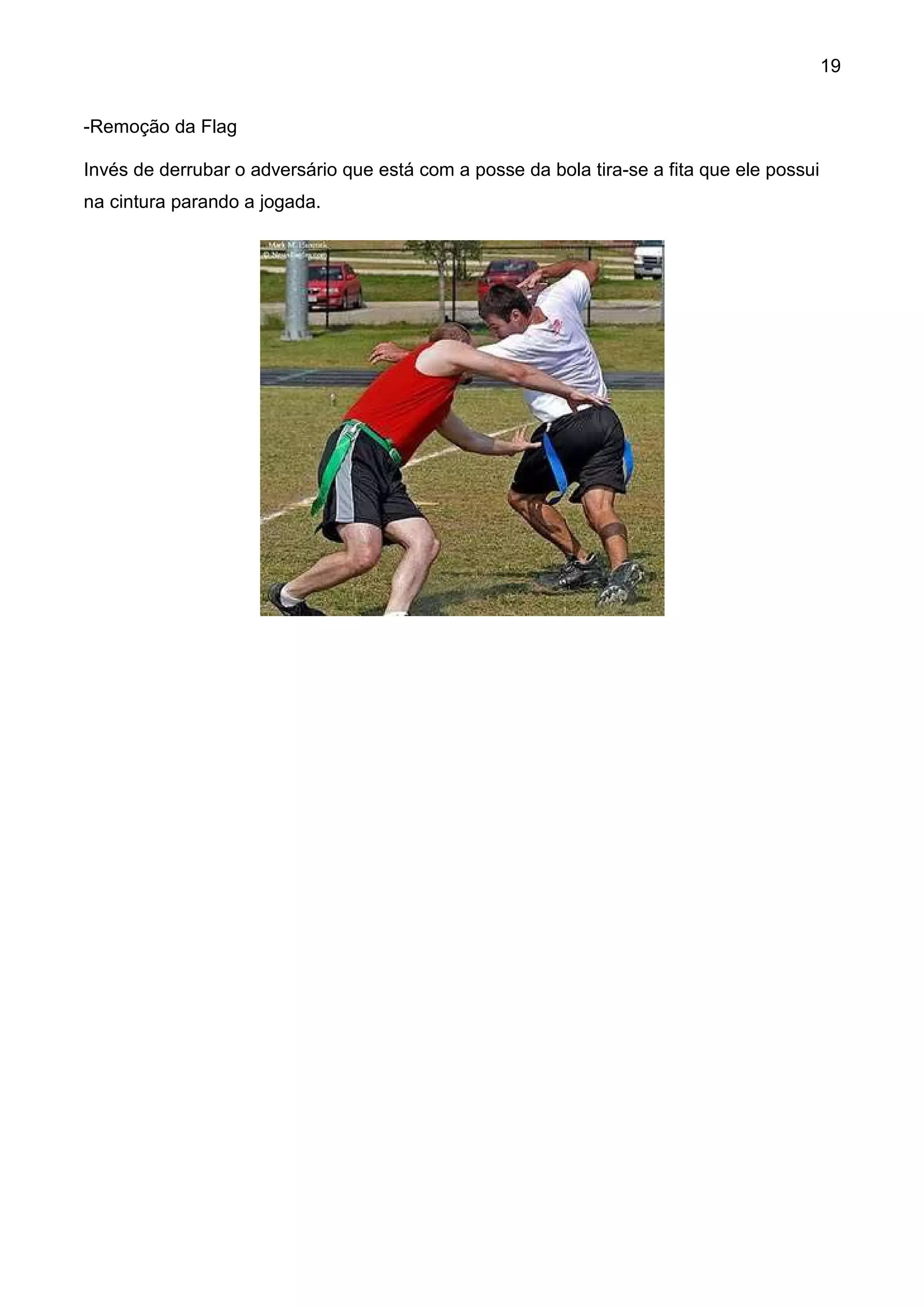 19


-Remoção da Flag

Invés de derrubar o adversário que está com a posse da bola tira-se a fita que ele possui
na cintura parando a jogada.
 