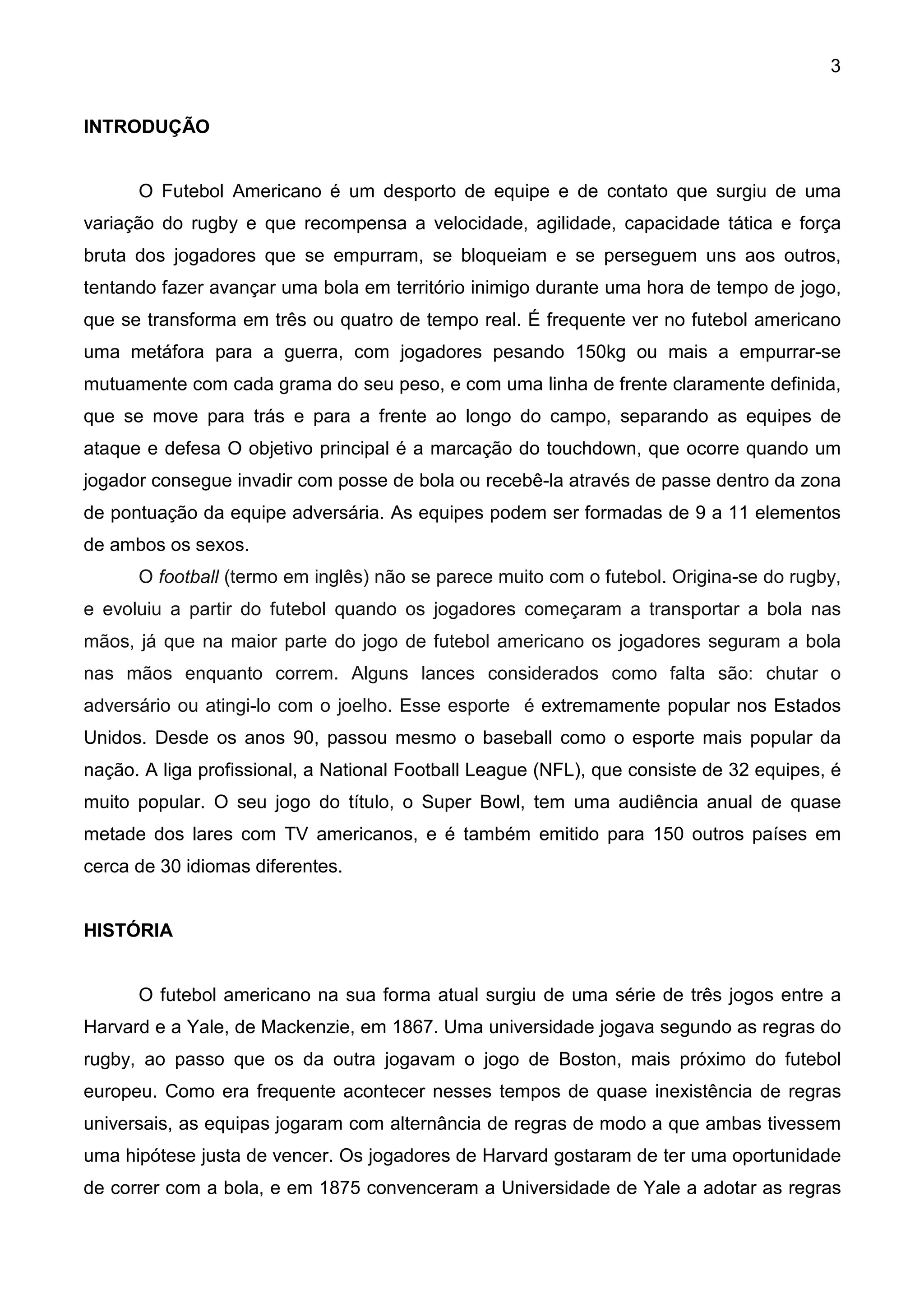 3


INTRODUÇÃO


      O Futebol Americano é um desporto de equipe e de contato que surgiu de uma
variação do rugby e que recompensa a velocidade, agilidade, capacidade tática e força
bruta dos jogadores que se empurram, se bloqueiam e se perseguem uns aos outros,
tentando fazer avançar uma bola em território inimigo durante uma hora de tempo de jogo,
que se transforma em três ou quatro de tempo real. É frequente ver no futebol americano
uma metáfora para a guerra, com jogadores pesando 150kg ou mais a empurrar-se
mutuamente com cada grama do seu peso, e com uma linha de frente claramente definida,
que se move para trás e para a frente ao longo do campo, separando as equipes de
ataque e defesa O objetivo principal é a marcação do touchdown, que ocorre quando um
jogador consegue invadir com posse de bola ou recebê-la através de passe dentro da zona
de pontuação da equipe adversária. As equipes podem ser formadas de 9 a 11 elementos
de ambos os sexos.
      O football (termo em inglês) não se parece muito com o futebol. Origina-se do rugby,
e evoluiu a partir do futebol quando os jogadores começaram a transportar a bola nas
mãos, já que na maior parte do jogo de futebol americano os jogadores seguram a bola
nas mãos enquanto correm. Alguns lances considerados como falta são: chutar o
adversário ou atingi-lo com o joelho. Esse esporte é extremamente popular nos Estados
Unidos. Desde os anos 90, passou mesmo o baseball como o esporte mais popular da
nação. A liga profissional, a National Football League (NFL), que consiste de 32 equipes, é
muito popular. O seu jogo do título, o Super Bowl, tem uma audiência anual de quase
metade dos lares com TV americanos, e é também emitido para 150 outros países em
cerca de 30 idiomas diferentes.


HISTÓRIA


      O futebol americano na sua forma atual surgiu de uma série de três jogos entre a
Harvard e a Yale, de Mackenzie, em 1867. Uma universidade jogava segundo as regras do
rugby, ao passo que os da outra jogavam o jogo de Boston, mais próximo do futebol
europeu. Como era frequente acontecer nesses tempos de quase inexistência de regras
universais, as equipas jogaram com alternância de regras de modo a que ambas tivessem
uma hipótese justa de vencer. Os jogadores de Harvard gostaram de ter uma oportunidade
de correr com a bola, e em 1875 convenceram a Universidade de Yale a adotar as regras
 