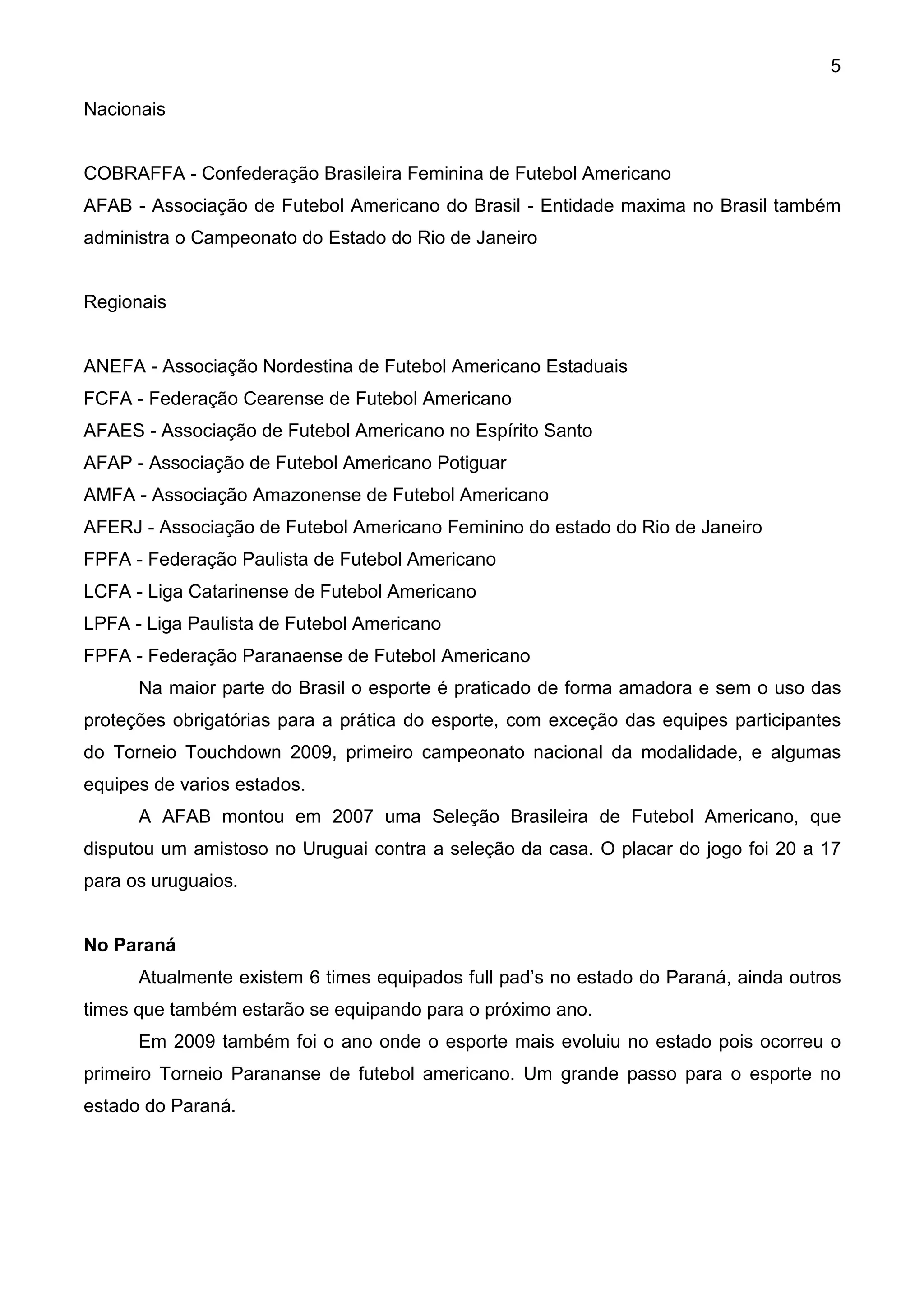 5

Nacionais


COBRAFFA - Confederação Brasileira Feminina de Futebol Americano
AFAB - Associação de Futebol Americano do Brasil - Entidade maxima no Brasil também
administra o Campeonato do Estado do Rio de Janeiro


Regionais


ANEFA - Associação Nordestina de Futebol Americano Estaduais
FCFA - Federação Cearense de Futebol Americano
AFAES - Associação de Futebol Americano no Espírito Santo
AFAP - Associação de Futebol Americano Potiguar
AMFA - Associação Amazonense de Futebol Americano
AFERJ - Associação de Futebol Americano Feminino do estado do Rio de Janeiro
FPFA - Federação Paulista de Futebol Americano
LCFA - Liga Catarinense de Futebol Americano
LPFA - Liga Paulista de Futebol Americano
FPFA - Federação Paranaense de Futebol Americano
      Na maior parte do Brasil o esporte é praticado de forma amadora e sem o uso das
proteções obrigatórias para a prática do esporte, com exceção das equipes participantes
do Torneio Touchdown 2009, primeiro campeonato nacional da modalidade, e algumas
equipes de varios estados.
      A AFAB montou em 2007 uma Seleção Brasileira de Futebol Americano, que
disputou um amistoso no Uruguai contra a seleção da casa. O placar do jogo foi 20 a 17
para os uruguaios.


No Paraná
      Atualmente existem 6 times equipados full pad’s no estado do Paraná, ainda outros
times que também estarão se equipando para o próximo ano.
      Em 2009 também foi o ano onde o esporte mais evoluiu no estado pois ocorreu o
primeiro Torneio Parananse de futebol americano. Um grande passo para o esporte no
estado do Paraná.
 