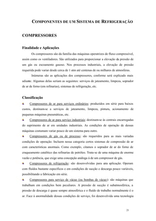 21 21
COMPONENTES DE UM SISTEMA DE REFRIGERAÇÃO
COMPRESSORES
Finalidade e Aplicações
Os compressores são da família das máquinas operatrizes de fluxo compressível,
assim como os ventiladores. São utilizados para proporcionar a elevação da pressão de
um gás ou escoamento gasoso. Nos processos industriais, a elevação de pressão
requerida pode variar desde cerca de 1 atm até centenas de ou milhares de atmosferas.
Inúmeras são as aplicações dos compressores, conforme será explicado mais
adiante. Algumas delas seriam as seguintes: serviços de jateamento, limpeza, soprador
de ar de forno (em refinarias), sistemas de refrigeração, etc.
Classificação
Compressores de ar para serviços ordinários: produzidos em série para baixos
custos, destinam-se a serviços de jateamento, limpeza, pintura, acionamento de
pequenas máquinas pneumáticas, etc.
Compressores de ar para serviço industriais: destinam-se às centrais encarregadas
do suprimento de ar em unidades industriais. As condições de operação de dessas
máquinas costumam variar pouco de um sistema para outro.
Compressores de gás ou de processo: são requeridos para as mais variadas
condições de operação. Incluem nessa categoria certos sistemas de compressão de ar
com características anormais. Como exemplo, citamos o soprador de ar do forno de
craqueamento catalítico das refinarias de petróleo. Trata-se de uma máquina de enorme
vazão e potência, que exige uma concepção análoga à de um compressor de gás.
Compressores de refrigeração: são desenvolvidas para esta aplicação. Operam
com fluídos bastante específicos e em condições de sucção e descarga pouco variáveis,
possibilitando a fabricação em série.
Compressores para serviço de vácuo (ou bombas de vácuo): são máquinas que
trabalham em condições bem peculiares. A pressão de sucção é subatmosférica, a
pressão de descarga é quase sempre atmosférica e o fluído de trabalho normalmente é o
ar. Face à anormalidade dessas condições de serviço, foi desenvolvida uma tecnologia
 