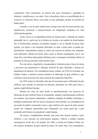 3 3
condimentos. Esses tratamentos, na maioria dos casos, diminuíam a qualidade do
alimento e modificavam o seu sabor. Com a descoberta, abria-se a possibilidade de se
conservar os alimentos frescos, com todas as suas qualidades, durante um período de
tempo maior.
Contudo, o uso do gelo natural trazia consigo uma série de inconvenientes que
prejudicavam seriamente o desenvolvimento da refrigeração, tornando-a de valia
relativamente pequena.
Assim, ficava-se na dependência direta da natureza para a obtenção da matéria
primordial, isto é, o gelo, que só se formava no inverno e nas regiões de clima bastante
frio. O fornecimento, portanto, era bastante irregular e, em se tratando de países mais
quentes, era sujeita a um transporte demorado, no qual a maior parte se perdia por
derretimento, especialmente porque os meios de conservá-lo durante este transporte
eram deficientes. Mesmo nos locais onde o gelo se formava naturalmente, isto é, nas
zonas frias, este último tinha grande influência, pois a estocagem era bastante dificil, só
podendo ser feita por períodos relativamente curtos.
Por este motivo, engenheiros e pesquisadores voltaram-se para a busca de meios
e processos que pennitissem a obtenção artificial de gelo, liberando o homem da
dependência da natureza. Em conseqüência desses estudos, em 1834 foi inventado, nos
Estados Unidos, o primeiro sistema mecânico de fabricação de gelo artificial e, que
constituiu a base precursora dos atuais sistemas de compressão frigorífica.
Em 1855 surgiu na Alemanha outro tipo de mecanismo para a fabricação do gelo
artificial, este, baseado no principio da absorção, descoberto em 1824 pelo fisico e
químico inglês Michael Faraday.
Durante por cerca de meio século os aperfeiçoamentos nos processos de
fabricação de gelo artificial foram se acumulando, surgindo sistematicamente melhorias
nos sistemas, com maiores rendimentos e melhores condições de trabalho. Entretanto, a
produção propriamente dita fez poucos progressos neste período, em conseqüência da
prevenção do público consumidor contra o gelo artificial, pois apesar de todos estarem
cientes das vantagens apresentadas pela refrigeração, era crença geral que o gelo
produzido pelo homem era prejudicial à saúde humana.
Tal crença é completamente absurda, mas como uma minoria aceitava o gelo
artificial, o seu consumo era relativamente pequeno. Todavia, a própria natureza
encarregou-se de dar fim a tal situação. Em 1890, o inverno nos Estados Unidos, um
dos maiores produtores de gelo natural da época, foi muito fraco. Em conseqüência,
 