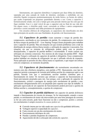 66 66
Internamente, um capacitor eletrolítico é composto por duas folhas de alumínio,
separadas por uma camada de óxido de alumínio, enroladas e embebidas em um
eletrólito líquido (composto predominantemente de ácido bórico, ou borato de sódio),
que acaba evaporando em pequenas quantidades durante o uso. Como o capacitor é
hermeticamente selado, isto com o tempo gera uma pressão interna que faz com que ele
fique estufado. Esse é o sinal visível de que o capacitor está no final de sua vida útil.
Em alguns casos, o eletrólito pode vazar, corroendo as trilhas e outros componentes
próximos e assim causando uma falha prematura do equipamento.
Em circuitos elétricos de refrigeração, os capacitores são classificados em dois
tipos principais de acordo com suas finalidades: de partida e de funcionamento.
5.1. Capacitores de partida: visam aumentar o torque de partida dos
compressores, auxiliando-os nos momentos da partida. Os compressores com motores
de baixo torque de partida (LST – Low Starting Torque) foram projetados para trabalhar
sem o capacitor de partida. Mas em situações em que existem problemas com a rede de
distribuição de energia elétrica (baixa tensão), a utilização do capacitor é necessária. Em
situações em que os sistemas de refrigeração podem partir com as pressões
desequalizadas, o capacitor de partida também é recomendado. É muito comum sua
utilização em sistemas comerciais. Nos motores de alto torque de partida (HST - High
Starting Torque) a utilização do capacitor de partida é obrigatória. Esses compressores
podem trabalhar em sistemas de refrigeração em que é utilizada válvula de expansão.
Nessa aplicação as pressões de alta e baixa nunca se equalizam, o que requer um esforço
extra do compressor, no momento da partida.
5.2. Capacitores de funcionamento: são normalmente encontrados em
motores com alta eficiência energética, com partida a PTC. Basicamente, esse tipo de
capacitor permite a passagem de corrente pela bobina auxiliar do compressor após a sua
partida, fazendo com que o enrolamento auxiliar também contribua para o
funcionamento do motor. Os motores que utilizam o capacitor de funcionamento já
foram previamente projetados para isto. Isso porque, com a aplicação do capacitor de
funcionamento, existirá a passagem de energia pelo enrolamento de partida e esse
enrolamento obrigatoriamente deve ser projetado para suportar esse tipo de trabalho. A
aplicação equivocada de um capacitor de funcionamento poderá provocar a queima da
bobina auxiliar e, conseqüentemente, a queima do compressor.
5.3. Capacitor de partida defeituoso: um capacitor de partida defeituoso
impede o funcionamento do circuito de arranque. Se for interrompido, estando o motor
parado, os enrolamentos do motor são atravessados por uma forte passagem de corrente;
se for um curto-circuito, pode fazer funcionar ou não o compressor, porém a corrente
nos enrolamentos é sempre excessiva.As causas podem ser:
Corrosão interna por ter sido usado um capacitor de qualidade deficiente;
Voltagem superior à capacidade do capacitor;
Curto-circuito em um dos enrolamentos do motor;
Funcionamento defeituoso do relé;
Paradas e partidas freqüentes do compressor;
Aquecimento devido à colocação não correta do capacitor.
 