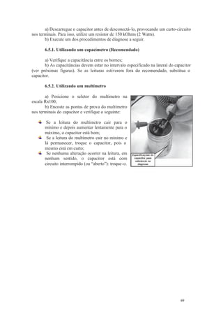 69 69
a) Descarregue o capacitor antes de desconectá-lo, provocando um curto-circuito
nos terminais. Para isso, utilize um resistor de 150 kOhms (2 Watts).
b) Execute um dos procedimentos de diagnose a seguir.
6.5.1. Utilizando um capacímetro (Recomendado)
a) Verifique a capacitância entre os bornes;
b) As capacitâncias devem estar no intervalo especificado na lateral do capacitor
(ver próximas figuras). Se as leituras estiverem fora do recomendado, substitua o
capacitor.
6.5.2. Utilizando um multímetro
a) Posicione o seletor do multímetro na
escala Rx100;
b) Encoste as pontas de prova do multímetro
nos terminais do capacitor e verifique o seguinte:
Se a leitura do multímetro cair para o
mínimo e depois aumentar lentamente para o
máximo, o capacitor está bom;
Se a leitura do multímetro cair no mínimo e
lá permanecer, troque o capacitor, pois o
mesmo está em curto;
Se nenhuma alteração ocorrer na leitura, em
nenhum sentido, o capacitor está com
circuito interrompido (ou “aberto”): troque-o.
 