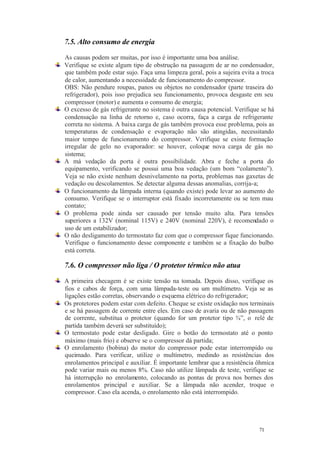 71 71
7.5. Alto consumo de energia
As causas podem ser muitas, por isso é importante uma boa análise.
Verifique se existe algum tipo de obstrução na passagem de ar no condensador,
que também pode estar sujo. Faça uma limpeza geral, pois a sujeira evita a troca
de calor, aumentando a necessidade de funcionamento do compressor.
OBS: Não pendure roupas, panos ou objetos no condensador (parte traseira do
refrigerador), pois isso prejudica seu funcionamento, provoca desgaste em seu
compressor (motor) e aumenta o consumo de energia;
O excesso de gás refrigerante no sistema é outra causa potencial. Verifique se há
condensação na linha de retorno e, caso ocorra, faça a carga de refrigerante
correta no sistema. A baixa carga de gás também provoca esse problema, pois as
temperaturas de condensação e evaporação não são atingidas, necessitando
maior tempo de funcionamento do compressor. Verifique se existe formação
irregular de gelo no evaporador: se houver, coloque nova carga de gás no
sistema;
A má vedação da porta é outra possibilidade. Abra e feche a porta do
equipamento, verificando se possui uma boa vedação (um bom “colamento”).
Veja se não existe nenhum desnivelamento na porta, problemas nas gaxetas de
vedação ou descolamentos. Se detectar alguma dessas anomalias, corrija-a;
O funcionamento da lâmpada interna (quando existe) pode levar ao aumento do
consumo. Verifique se o interruptor está fixado incorretamente ou se tem mau
contato;
O problema pode ainda ser causado por tensão muito alta. Para tensões
superiores a 132V (nominal 115V) e 240V (nominal 220V), é recomendado o
uso de um estabilizador;
O não desligamento do termostato faz com que o compressor fique funcionando.
Verifique o funcionamento desse componente e também se a fixação do bulbo
está correta.
7.6. O compressor não liga / O protetor térmico não atua
A primeira checagem é se existe tensão na tomada. Depois disso, verifique os
fios e cabos de força, com uma lâmpada-teste ou um multímetro. Veja se as
ligações estão corretas, observando o esquema elétrico do refrigerador;
Os protetores podem estar com defeito. Cheque se existe oxidação nos terminais
e se há passagem de corrente entre eles. Em caso de avaria ou de não passagem
de corrente, substitua o protetor (quando for um protetor tipo ¾”, o relé de
partida também deverá ser substituído);
O termostato pode estar desligado. Gire o botão do termostato até o ponto
máximo (mais frio) e observe se o compressor dá partida;
O enrolamento (bobina) do motor do compressor pode estar interrompido ou
queimado. Para verificar, utilize o multímetro, medindo as resistências dos
enrolamentos principal e auxiliar. É importante lembrar que a resistência ôhmica
pode variar mais ou menos 8%. Caso não utilize lâmpada de teste, verifique se
há interrupção no enrolamento, colocando as pontas de prova nos bornes dos
enrolamentos principal e auxiliar. Se a lâmpada não acender, troque o
compressor. Caso ela acenda, o enrolamento não está interrompido.
 