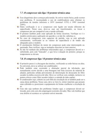 72 72
7.7. O compressor não liga / O protetor térmico atua
Esse diagnóstico deve começar pela tensão. Se estiver muito baixa, pode ocorrer
esse problema. É recomendado o uso de estabilizadores para eliminar os
problemas de tensões inferiores a 103V (nominal 115V) e 198V (nominal
220V);
Outra verificação é se o compressor está ligado em tensão diferente do
especificado. Nesse caso, deve-se usar um transformador, ou trocar o
compressor por um compatível com a tensão utilizada;
O protetor também pode estar aplicado de forma incorreta. Verifique se é o
modelo correto para a aplicação em questão e, se não for, substitua-o;
No caso de compressor com capacitor de partida, veja se está aplicado
corretamente, verificando se os valores de capacitância e de tensão são
adequados para o modelo;
O enrolamento (bobina) do motor do compressor pode estar interrompido ou
queimado. Para verificar, siga as instruções descritas no item anterior;
Se não for nenhum dos problemas relacionados aqui, o compressor deverá se r
substituído, pois está “trancado”, o que leva à atuação do protetor, porque as
temperaturas se elevam.
7.8. O compressor liga / O protetor térmico atua
O primeiro passo é a checagem das tensões, verificando se estão baixas ou altas.
Se estiverem, deve-se utilizar um estabilizador;
Pode também estar ocorrendo a obstrução parcial da tubulação, que
normalmente ocorre devido a uma brasagem mal feita (excesso de material de
adição), partículas sólidas provenientes de deterioração do dessecante do filtro
secador ou dobra excessiva de tubo. Deve-se verificar com cuidado, inclusive os
pontos críticos como filtro secador (telas) e a entrada do tubo capilar;
O condensador sujo, coberto ou com falta de circulação de ar também pode ser a
causa desse problema. Nesse caso, deve-se lavá-lo, retirar materiais que possam
estar cobrindo-o e posicionar o equipamento de forma a melhorar a circulação de
ar;
Caso não seja nenhum dos problemas listados aqui, o compressor deverá ser
trocado, pois está com alta amperagem (corrente elevada). Mas vale lembrar que
esse defeito só acontece se o protetor estiver atuando.
 