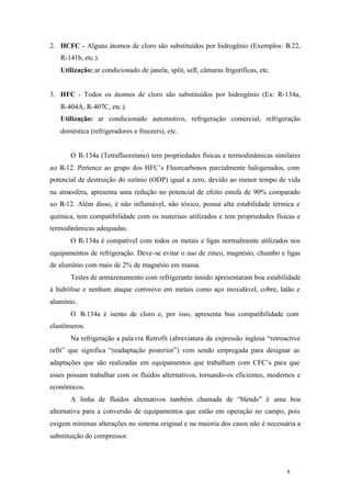 8 8
2. HCFC - Alguns átomos de cloro são substituídos por hidrogênio (Exemplos: R-22,
R-141b, etc.).
Utilização: ar condicionado de janela, split, self, câmaras frigoríficas, etc.
3. HFC - Todos os átomos de cloro são substituídos por hidrogênio (Ex: R-134a,
R-404A, R-407C, etc.).
Utilização: ar condicionado automotivo, refrigeração comercial, refrigeração
doméstica (refrigeradores e freezers), etc.
O R-134a (Tetrafluoretano) tem propriedades físicas e termodinâmicas similares
ao R-12. Pertence ao grupo dos HFC’s Fluorcarbonos parcialmente halogenados, com
potencial de destruição do ozônio (ODP) igual a zero, devido ao menor tempo de vida
na atmosfera, apresenta uma redução no potencial de efeito estufa de 90% comparado
ao R-12. Além disso, é não inflamável, não tóxico, possui alta estabilidade térmica e
química, tem compatibilidade com os materiais utilizados e tem propriedades físicas e
termodinâmicas adequadas.
O R-134a é compatível com todos os metais e ligas normalmente utilizados nos
equipamentos de refrigeração. Deve-se evitar o uso de zinco, magnésio, chumbo e ligas
de alumínio com mais de 2% de magnésio em massa.
Testes de armazenamento com refrigerante úmido apresentaram boa estabilidade
à hidrólise e nenhum ataque corrosivo em metais como aço inoxidável, cobre, latão e
alumínio.
O R-134a é isento de cloro e, por isso, apresenta boa compatibilidade com
elastômeros.
Na refrigeração a palavra Retrofit (abreviatura da expressão inglesa “retroactive
refit” que significa “readaptação posterior”) vem sendo empregada para designar as
adaptações que são realizadas em equipamentos que trabalham com CFC’s para que
esses possam trabalhar com os fluidos alternativos, tornando-os eficientes, modernos e
econômicos.
A linha de fluidos alternativos também chamada de “blends” é uma boa
alternativa para a conversão de equipamentos que estão em operação no campo, pois
exigem mínimas alterações no sistema original e na maioria dos casos não é necessária a
substituição do compressor.
 