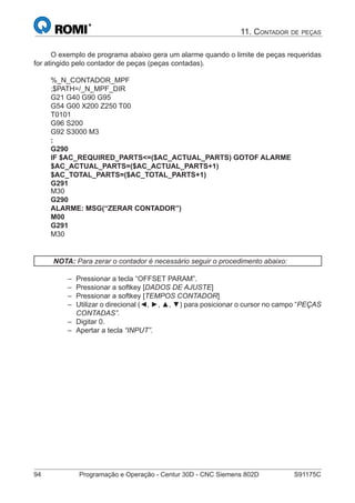 94 Programação e Operação - Centur 30D - CNC Siemens 802D S91175C
11. CONTADOR DE PEÇAS
O exemplo de programa abaixo gera um alarme quando o limite de peças requeridas
for atingido pelo contador de peças (peças contadas).
%_N_CONTADOR_MPF
;$PATH=/_N_MPF_DIR
G21 G40 G90 G95
G54 G00 X200 Z250 T00
T0101
G96 S200
G92 S3000 M3
:
G290
IF $AC_REQUIRED_PARTS<=($AC_ACTUAL_PARTS) GOTOF ALARME
$AC_ACTUAL_PARTS=($AC_ACTUAL_PARTS+1)
$AC_TOTAL_PARTS=($AC_TOTAL_PARTS+1)
G291
M30
G290
ALARME: MSG(“ZERAR CONTADOR”)
M00
G291
M30
NOTA: Para zerar o contador é necessário seguir o procedimento abaixo:
Pressionar a tecla “OFFSET PARAM”.
Pressionar a softkey [DADOS DE AJUSTE]
Pressionar a softkey [TEMPOS CONTADOR]
Utilizar o direcional (◄, ►, ▲, ▼) para posicionar o cursor no campo “PEÇAS
CONTADAS”.
Digitar 0.
Apertar a tecla “INPUT”.
–
–
–
–
–
–
 