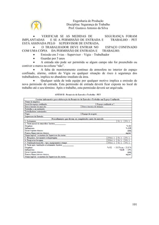 Engenharia de Produção
Disciplina: Segurança do Trabalho
Prof. Gustavo Antonio da Silva
•
VERIFICAR SE AS MEDIDAS DE
SEGURANÇA FORAM
IMPLANTADAS
E SE A PERMISSÃO DE ENTRADA E
TRABALHO – PET
ESTÁ ASSINADA PELO SUPERVISOR DE ENTRADA.
•
O TRABALHADOR DEVE ENTRAR NO
ESPAÇO CONFINADO
COM UMA CÓPIA DA PERMISSÃO DE ENTRADA E
TRABALHO.
•
Emissão em 3 vias – Supervisor – Vigia – Trabalhador
•
Guardar por 5 anos
•
A entrada não pode ser permitida se algum campo não for preenchido ou
contiver a marca na coluna “não”.
•
A falta de monitoramento contínuo da atmosfera no interior do espaço
confinado, alarme, ordem do Vigia ou qualquer situação de risco à segurança dos
trabalhadores, implica no abandono imediato da área.
•
Qualquer saída de toda equipe por qualquer motivo implica a emissão de
nova permissão de entrada. Esta permissão de entrada deverá ficar exposta no local de
trabalho até o seu término. Após o trabalho, esta permissão deverá ser arquivada.

101

 