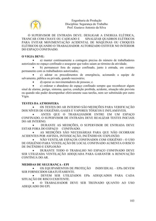 Engenharia de Produção
Disciplina: Segurança do Trabalho
Prof. Gustavo Antonio da Silva
O SUPERVISOR DE ENTRADA DEVE: DESLIGAR A ENERGIA ELÉTRICA,
TRANCAR COM CHAVE OU CADEADO E
SINALIZAR QUADROS ELÉTRICOS
PARA EVITAR MOVIMENTAÇÃO ACIDENTAL DE MÁQUINAS OU CHOQUES
ELÉTRICOS QUANDO O TRABALHADOR AUTORIZADO ESTIVER NO INTERIOR
DO ESPAÇO CONFINADO.
O VIGIA DEVE:
•
a) manter continuamente a contagem precisa do número de trabalhadores
autorizados no espaço confinado e assegurar que todos saiam ao término da atividade;
•
b) permanecer fora do espaço confinado, junto à entrada, em contato
permanente com os trabalhadores autorizados;
•
c) adotar os procedimentos de emergência, acionando a equipe de
salvamento, pública ou privada, quando necessário;
•
d) operar os movimentadores de pessoas; e.
•
e) ordenar o abandono do espaço confinado sempre que reconhecer algum
sinal de alarme, perigo, sintoma, queixa, condição proibida, acidente, situação não prevista
ou quando não puder desempenhar efetivamente suas tarefas, nem ser substituído por outro
Vigia.
TESTES DA ATMOSFERA
•
OS TESTES DO AR INTERNO SÃO MEDIÇÕES PARA VERIFICAÇÃO
DOS NÍVEIS DE OXIGÊNIO, GASES E VAPORES TÓXICOS E INFLAMÁVEIS.
•
ANTES QUE O TRABALHADOR ENTRE EM UM ESPAÇO
CONFINADO, O SUPERVISOR DE ENTRADA DEVE REALIZAR TESTES INICIAIS
DO AR INTERNO.
•
DURANTE AS MEDIÇÕES, O SUPERVISOR DE ENTRADA DEVE
ESTAR FORA DO ESPAÇO CONFINADO.
•
AS MEDIÇÕES SÃO NECESSÁRIAS PARA QUE NÃO OCORRAM
ACIDENTES POR ASFIXIA, INTOXICAÇÃO, INCÊNDIO OU EXPLOSÃO.
•
NÃO VENTILAR ESPAÇOS CONFINADOS COM OXIGÊNIO - O USO
DE OXIGÊNIO PARA VENTILAÇÃO DE LOCAL CONFINADO AUMENTA O RISCO
DE INCÊNDIO E EXPLOSÃO
•
DURANTE TODO O TRABALHO NO ESPAÇO CONFINADO DEVE
SER UTILIZADA VENTILAÇÃO ADEQUADA PARA GARANTIR A RENOVAÇÃO
CONTÍNUA DO AR.
MEDIDAS DE SEGURANÇA - EPI
•
OS EQUIPAMENTOS DE PROTEÇÃO INDIVIDUAL – EPIs DEVEM
SER FORNECIDOS GRATUITAMENTE.
•
DEVEM SER UTILIZADOS EPIs ADEQUADOS PARA CADA
SITUAÇÃO DE RISCO EXISTENTE.
•
O TRABALHADOR DEVE SER TREINADO QUANTO AO USO
ADEQUADO DO EPI.

103

 