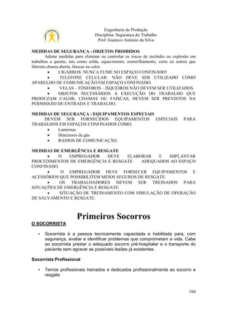 Engenharia de Produção
Disciplina: Segurança do Trabalho
Prof. Gustavo Antonio da Silva
MEDIDAS DE SEGURANÇA - OBJETOS PROIBIDOS
Adotar medidas para eliminar ou controlar os riscos de incêndio ou explosão em
trabalhos a quente, tais como solda, aquecimento, esmerilhamento, corte ou outros que
liberem chama aberta, faíscas ou calor.
•
CIGARROS: NUNCA FUME NO ESPAÇO CONFINADO!
•
TELEFONE CELULAR: NÃO DEVE SER UTILIZADO COMO
APARELHO DE COMUNICAÇÃO EM ESPAÇO CONFINADO.
•
VELAS – FÓSFOROS – ISQUEIROS NÃO DEVEM SER UTILIZADOS.
•
OBJETOS NECESSÁRIOS À EXECUÇÃO DO TRABALHO QUE
PRODUZAM CALOR, CHAMAS OU FAÍSCAS, DEVEM SER PREVISTOS NA
PERMISSÃO DE ENTRADA E TRABALHO.
MEDIDAS DE SEGURANÇA - EQUIPAMENTOS ESPECIAIS
DEVEM SER FORNECIDOS EQUIPAMENTOS ESPECIAIS
TRABALHOS EM ESPAÇOS CONFINADOS COMO:
•
Lanternas
•
Detectores de gás
•
RÁDIOS DE COMUNICAÇÃO.

PARA

MEDIDAS DE EMERGÊNCIA E RESGATE
•
O
EMPREGADOR
DEVE
ELABORAR
E
IMPLANTAR
PROCEDIMENTOS DE EMERGÊNCIA E RESGATE
ADEQUADOS AO ESPAÇO
CONFINADO.
•
O EMPREGADOR DEVE FORNECER EQUIPAMENTOS E
ACESSÓRIOS QUE POSSIBILITEM MEIOS SEGUROS DE RESGATE.
•
OS TRABALHADORES DEVEM SER TREINADOS PARA
SITUAÇÕES DE EMERGÊNCIA E RESGATE.
•
SITUAÇÃO DE TREINAMENTO COM SIMULAÇÃO DE OPERAÇÃO
DE SALVAMENTO E RESGATE.

Primeiros Socorros
O SOCORRISTA
•

Socorrista é a pessoa tecnicamente capacitada e habilitada para, com
segurança, avaliar e identificar problemas que comprometam a vida. Cabe
ao socorrista prestar o adequado socorro pré-hospitalar e o transporte do
paciente sem agravar as possíveis lesões já existentes.

Socorrista Profissional
•

Temos profissionais treinados e dedicados profissionalmente ao socorro e
resgate

104

 
