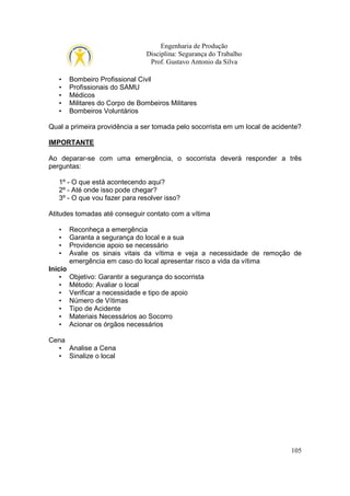 Engenharia de Produção
Disciplina: Segurança do Trabalho
Prof. Gustavo Antonio da Silva
•
•
•
•
•

Bombeiro Profissional Civil
Profissionais do SAMU
Médicos
Militares do Corpo de Bombeiros Militares
Bombeiros Voluntários

Qual a primeira providência a ser tomada pelo socorrista em um local de acidente?
IMPORTANTE
Ao deparar-se com uma emergência, o socorrista deverá responder a três
perguntas:
1º - O que está acontecendo aqui?
2º - Até onde isso pode chegar?
3º - O que vou fazer para resolver isso?
Atitudes tomadas até conseguir contato com a vítima
•
•
•
•
Início
•
•
•
•
•
•
•

Reconheça a emergência
Garanta a segurança do local e a sua
Providencie apoio se necessário
Avalie os sinais vitais da vítima e veja a necessidade de remoção de
emergência em caso do local apresentar risco a vida da vítima
Objetivo: Garantir a segurança do socorrista
Método: Avaliar o local
Verificar a necessidade e tipo de apoio
Número de Vítimas
Tipo de Acidente
Materiais Necessários ao Socorro
Acionar os órgãos necessários

Cena
• Analise a Cena
• Sinalize o local

105

 