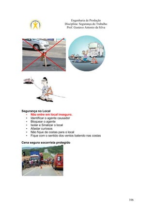 Engenharia de Produção
Disciplina: Segurança do Trabalho
Prof. Gustavo Antonio da Silva

Segurança no Local
• Não entre em local inseguro.
• Identificar o agente causador
• Bloquear o agente
• Isolar e Sinalizar o local
• Afastar curiosos
• Não fique de costas para o local
• Fique com o sentido dos ventos batendo nas costas
Cena segura socorrista protegido

106

 