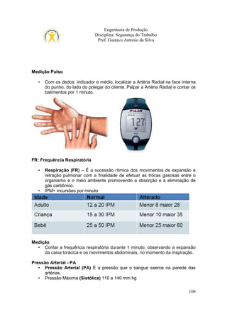 Engenharia de Produção
Disciplina: Segurança do Trabalho
Prof. Gustavo Antonio da Silva

Medição Pulso
•

Com os dedos: indicador e médio, localizar a Artéria Radial na face interna
do punho, do lado do polegar do cliente. Palpar a Artéria Radial e contar os
batimentos por 1 minuto.

FR: Frequência Respiratória
•

•

Respiração (FR) – É a sucessão rítmica dos movimentos de expansão e
retração pulmonar com a finalidade de efetuar as trocas gasosas entre o
organismo e o meio ambiente promovendo a obsorção e a eliminação de
gás carbônico.
IPM= incursões por minuto

Medição
• Contar a frequência respiratória durante 1 minuto, observando a expansão
da caixa torácica e os movimentos abdominais, no momento da inspiração.
Pressão Arterial - PA
• Pressão Arterial (PA) É a pressão que o sangue exerce na parede das
artérias.
• Pressão Máxima (Sistólica) 110 a 140 mm hg
109

 