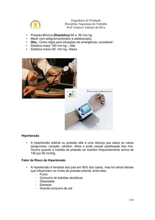 Engenharia de Produção
Disciplina: Segurança do Trabalho
Prof. Gustavo Antonio da Silva
•
•
•
•
•

Pressão Mínima (Diastólica) 60 a 90 mm hg
Medir com esfignomanômetro e estetoscópio.
Obs.: Como regra para situações de emergência, considerar:
Sistólica maior 150 mm hg – Alta
Sistólica menor 80 mm hg - Baixa

Hipertensão
•

A hipertensão arterial ou pressão alta é uma doença que ataca os vasos
sanguíneos, coração, cérebro, olhos e pode causar paralisação dos rins.
Ocorre quando a medida da pressão se mantém frequentemente acima de
140 por 90 mmHg.

Fator de Risco de Hipertensão
•

A hipertensão é herdada dos pais em 90% dos casos, mas há vários fatores
que influenciam os níveis de pressão arterial, entre eles:
– Fumo
– Consumo de bebidas alcoólicas
– Obesidade
– Estresse
– Grande consumo de sal

110

 