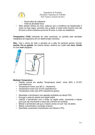 Engenharia de Produção
Disciplina: Segurança do Trabalho
Prof. Gustavo Antonio da Silva

•

– Níveis altos de colesterol
– Falta de atividade física
Além desses fatores de risco, sabe-se que a incidência da hipertensão é
maior na raça negra, aumenta com a idade, é maior entre homens com até
50 anos e entre mulheres acima de 50 anos, é maior em diabéticos.

Temperatura (TAX) Indicação do calor produzido, ou perdido pela atividade
metabólica do organismo em um determinado momento.
Obs.: Use o dorso da mão e perceba se a pele do paciente parece normal,
quente, fria ou gelada. Ao mesmo tempo, observe se a pele está seca, Úmida
ou com suor pegajoso.

Medição Temperatura
• Padrão normal em adultos "temperatura axilar": entre 36ºC e 37,5ºC
(normotérmico)
• Temperatura menor que 36º C – Hipotermia
• Temperatura maior que 37,5ºC (hipertérmico)
• Temperatura maior que 40ºC (hipertermia grave).
•
•
•
•
•
•

Desinfetar o termômetro com algodão embebido em álcool 70%.
Enxugar a axila do cliente com papel toalha
Colocar o termômetro com o bulbo na região axilar, orientando o cliente
para que não movimente o braço até o término do controle.
Manter o termômetro até que o mesmo emita um som “bip” de alerta.
Retirar o termômetro e proceder à leitura.
Desinfetar novamente o termômetro com Álcool a 70%.

111

 