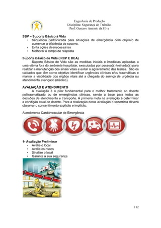 Engenharia de Produção
Disciplina: Segurança do Trabalho
Prof. Gustavo Antonio da Silva
SBV – Suporte Básico à Vida
• Sequência padronizada para situações de emergência com objetivo de
aumentar a eficiência do socorro.
• Evita ações desnecessárias
• Melhorar o tempo de resposta
Suporte Básico de Vida ( RCP E DEA)
Suporte Básico de Vida são as medidas iniciais e imediatas aplicadas a
uma vítima fora do ambiente hospitalar, executadas por pessoa(s) treinada(s) para
realizar a manutenção dos sinais vitais e evitar o agravamento das lesões. São os
cuidados que têm como objetivo identificar urgências clínicas e/ou traumáticas e
manter a viabilidade dos órgãos vitais até a chegada do serviço de urgência ou
atendimento avançado (médico).
AVALIAÇÃO E ATENDIMENTO
A avaliação é o pilar fundamental para o melhor tratamento ao doente
politraumatizado ou de emergências clínicas, sendo a base para todas as
decisões de atendimento e transporte. A primeira meta na avaliação é determinar
a condição atual do doente. Para a realização desta avaliação o socorrista deverá
observar o consentimento explicito e implícito.
Atendimento Cardiovascular de Emergência

1- Avaliação Preliminar
• Avalie o local
• Avalie os riscos
• Sinalize o local
• Garanta a sua segurança

112

 