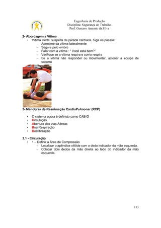 Engenharia de Produção
Disciplina: Segurança do Trabalho
Prof. Gustavo Antonio da Silva
2- Abordagem a Vítima
• Vítima inerte, suspeita de parada cardíaca. Siga os passos:
– Aproxime da vítima lateralmente
– Segure pelo ombro
– Falar com a vítima : “ Você está bem?”
– Verifique se a vítima respira e como respira
– Se a vítima não responder ou movimentar, acionar a equipe de
socorro

3- Manobras de Reanimação CardioPulmonar (RCP)
•
•
•
•
•

O sistema agora é definido como CAB-D
Circulação
Abertura das vias Aéreas
Boa Respiração
Desfibrilação

3.1 - Circulação
• 1 – Definir a Área de Compressão
– Localizar o apêndice xifóide com o dedo indicador da mão esquerda.
– Colocar dois dedos da mão direita ao lado do indicador da mão
esquerda.

113

 