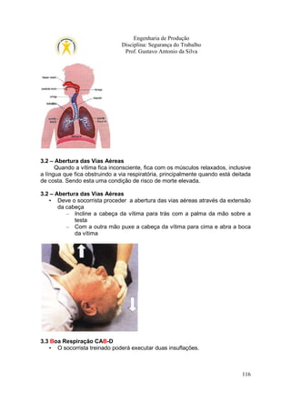 Engenharia de Produção
Disciplina: Segurança do Trabalho
Prof. Gustavo Antonio da Silva

3.2 – Abertura das Vias Aéreas
Quando a vítima fica inconsciente, fica com os músculos relaxados, inclusive
a língua que fica obstruindo a via respiratória, principalmente quando está deitada
de costa. Sendo esta uma condição de risco de morte elevada.
3.2 – Abertura das Vias Aéreas
• Deve o socorrista proceder a abertura das vias aéreas através da extensão
da cabeça
– Incline a cabeça da vítima para trás com a palma da mão sobre a
testa
– Com a outra mão puxe a cabeça da vítima para cima e abra a boca
da vítima

3.3 Boa Respiração CAB-D
• O socorrista treinado poderá executar duas insuflações.

116

 