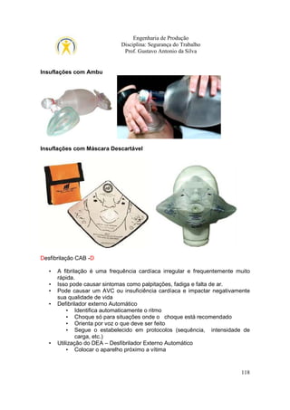 Engenharia de Produção
Disciplina: Segurança do Trabalho
Prof. Gustavo Antonio da Silva

Insuflações com Ambu

Insuflações com Máscara Descartável

Desfibrilação CAB -D
•
•
•
•

•

A fibrilação é uma frequência cardíaca irregular e frequentemente muito
rápida.
Isso pode causar sintomas como palpitações, fadiga e falta de ar.
Pode causar um AVC ou insuficiência cardíaca e impactar negativamente
sua qualidade de vida
Defibrilador externo Automático
• Identifica automaticamente o ritmo
• Choque só para situações onde o choque está recomendado
• Orienta por voz o que deve ser feito
• Segue o estabelecido em protocolos (sequência, intensidade de
carga, etc.)
Utilização do DEA – Desfibrilador Externo Automático
• Colocar o aparelho próximo a vítima

118

 