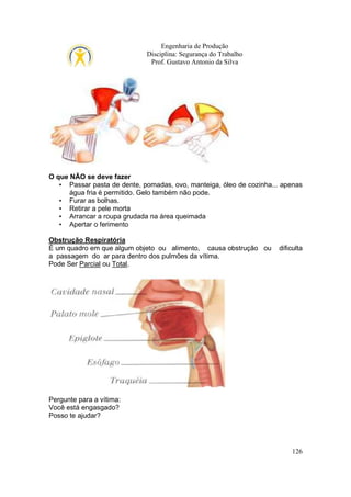 Engenharia de Produção
Disciplina: Segurança do Trabalho
Prof. Gustavo Antonio da Silva

O que NÃO se deve fazer
• Passar pasta de dente, pomadas, ovo, manteiga, óleo de cozinha... apenas
água fria é permitido. Gelo também não pode.
• Furar as bolhas.
• Retirar a pele morta
• Arrancar a roupa grudada na área queimada
• Apertar o ferimento
Obstrução Respiratória
É um quadro em que algum objeto ou alimento, causa obstrução ou
a passagem do ar para dentro dos pulmões da vítima.
Pode Ser Parcial ou Total.

dificulta

Pergunte para a vítima:
Você está engasgado?
Posso te ajudar?

126

 