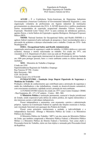 Engenharia de Produção
Disciplina: Segurança do Trabalho
Prof. Gustavo Antonio da Silva

ACGIH - É a Conferência Norte-Americana de Higienistas Industriais
Governamentais (American Conference of Governmental Industrial Hygienists ), uma
organização voluntária de profissionais em higiene industrial de instituições
governamentais ou educacionais dos EUA. A ACGIH desenvolve e publica anualmente
limites recomendados de exposição ocupacional chamados Valores Limites de
Exposição: Threshold Limit Values (TLV 's) para centenas de substâncias químicas,
agentes físicos, e inclui Índices de Exposição a agentes Biológicos: Biological Exposure
Indices (BEI).
NIOSH- National Institute for Occupational Safety and Health (NIOSH) é a
agência federal responsável pela realização de pesquisas e fazer recomendações para a
prevenção de acidentes e doenças relacionadas com o trabalho. Criada em 1970 - Sede
Washington DC .
OSHA - Occupational Safety and Health Administration
organização americana de segurança e saúde do trabalho. A OSHA dedica-se a prevenir
acidentes, doenças e mortes relacionadas ao trabalho. Foi criada em 1971, está
vinculada ao U.S. Department of Labor e tem sua sede em Washington, DC
NFPA é uma organização internacional de desenvolvimento de normas fundada
em 1896 para proteger pessoas, bens e o meio ambiente contra os efeitos danosos de
incêndios.
MTE – Ministério do Trabalho e Emprego
Criado em 1930
Superintendências Regionais do Trabalho e Emprego
Rua Tamoios Nº 596 - Centro
Belo Horizonte - MG
CEP: 30120-050
Telefone Geral: (31) 3270-6100
FUNDACENTRO - Fundação Jorge Duprat Figueiredo de Segurança e
Medicina do Trabalho – 1966
Produção e difusão de conhecimentos que contribuam para a promoção da segurança e
saúde dos trabalhadores e das trabalhadoras, visando ao desenvolvimento sustentável,
com crescimento econômico, eqüidade social e proteção do meio ambiente.
A FUNDACENTRO mineira foi criada em 1977 como Centro Estadual. CRMG
- Rua Guajajaras, 40 - 13º e 14º andares – Centro – BH - MG
O Ministério Público é instituição permanente, essencial à função jurisdicional
do Estado, sendo responsável pela defesa da ordem jurídica, do regime democrático e
dos interesses sociais e individuais indisponíveis.
Possui independência e autonomia, com orçamento, carreira e administração
próprios. Aparece na Constituição Federal no capítulo das funções essenciais à Justiça,
sem vinculação funcional com quaisquer dos Poderes do Estado.
Possui como princípios institucionais a unidade, a indivisibilidade e a
independência funcional. Abrange o Ministério Público da União e os Ministérios
Públicos dos Estados
O Ministério Público do Trabalho / MPT é um dos ramos do Ministério Público
da União, que também compreende o Ministério Público Federal, o Ministério Público
Militar e o Ministério Público do Distrito Federal e Territórios. Tem como chefe o
Procurador-Geral do Trabalho, eleito em lista tríplice e nomeado pelo Procurador-Geral
da República.

18

 