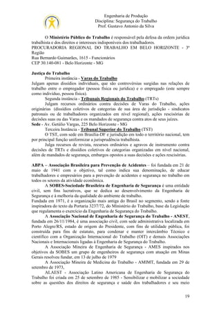 Engenharia de Produção
Disciplina: Segurança do Trabalho
Prof. Gustavo Antonio da Silva
O Ministério Público do Trabalho é responsável pela defesa da ordem jurídica
trabalhista e dos direitos e interesses indisponíveis dos trabalhadores.
PROCURADORIA REGIONAL DO TRABALHO EM BELO HORIZONTE - 3ª
Região
Rua Bernardo Guimarães, 1615 - Funcionários
CEP 30.140-081 - Belo Horizonte - MG
Justiça do Trabalho
Primeira instância - Varas do Trabalho
Julgam apenas dissídios individuais, que são controvérsias surgidas nas relações de
trabalho entre o empregador (pessoa física ou jurídica) e o empregado (este sempre
como indivíduo, pessoa física).
Segunda instância - Tribunais Regionais do Trabalho (TRTs)
Julgam recursos ordinários contra decisões de Varas do Trabalho, ações
originárias (dissídios coletivos de categorias de sua área de jurisdição - sindicatos
patronais ou de trabalhadores organizados em nível regional), ações rescisórias de
decisões suas ou das Varas e os mandados de segurança contra atos de seus juízes.
Sede - Av. Getúlio Vargas, 225 Belo Horizonte - MG
Terceira Instância - Tribunal Superior do Trabalho (TST)
O TST, com sede em Brasília-DF e jurisdição em todo o território nacional, tem
por principal função uniformizar a jurisprudência trabalhista.
Julga recursos de revista, recursos ordinários e agravos de instrumento contra
decisões de TRTs e dissídios coletivos de categorias organizadas em nível nacional,
além de mandados de segurança, embargos opostos a suas decisões e ações rescisórias.
ABPA – Associação Brasileira para Prevenção de Acidentes – foi fundada em 21 de
maio de 1941 com o objetivo, tal como indica sua denominação, de educar
trabalhadores e empresários para a prevenção de acidentes e segurança no trabalho em
todos os setores da atividade econômica.
A SOBES-Sociedade Brasileira de Engenharia de Segurança é uma entidade
civil, sem fins lucrativos, que se dedica ao desenvolvimento da Engenharia de
Segurança e à melhoria da qualidade do ambiente de trabalho.
Fundada em 1971, é a organização mais antiga do Brasil no segmento, sendo a fonte
inspiradora do texto da Portaria 3237/72, do Ministério do Trabalho, base da Legislação
que regulamenta o exercício da Engenharia de Segurança do Trabalho.
A Associação Nacional de Engenharia de Segurança do Trabalho - ANEST,
fundada em 26/11/1984, é uma associação civil, com sede administrativa localizada em
Porto Alegre/RS, estado de origem do Presidente, com fins de utilidade pública, foi
construída para fins de estatuto, para condenar e manter intercâmbio Técnico e
científico com a Organização Internacional do Trabalho (OIT) e demais Associações
Nacionais e Internacionais ligadas à Engenharia de Segurança do Trabalho.
A Associação Mineira de Engenharia de Segurança - AMES inspirados nos
objetivos da SOBES um grupo de engenheiros de segurança com atuação em Minas
Gerais resolveu fundar, em 13 de julho de 1979
A Associação Mineira de Medicina do Trabalho - AMIMT, fundada em 29 de
setembro de 1973,
ALAEST - Associação Latino Americana de Engenharia de Segurança do
Trabalho foi criada em 25 de setembro de 1985 - Sensibilizar e mobilizar a sociedade
sobre as questões dos direitos de segurança e saúde dos trabalhadores e seu meio
19

 