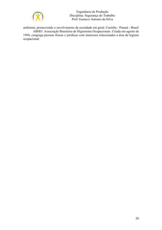 Engenharia de Produção
Disciplina: Segurança do Trabalho
Prof. Gustavo Antonio da Silva
ambiente, promovendo o envolvimento da sociedade em geral. Curitiba - Paraná - Brasil
ABHO: Associação Brasileira de Higienistas Ocupacionais. Criada em agosto de
1994, congrega pessoas físicas e jurídicas com interesses relacionados a área de higiene
ocupacional.

20

 