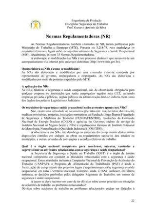 Engenharia de Produção
Disciplina: Segurança do Trabalho
Prof. Gustavo Antonio da Silva

Normas Regulamentadoras (NR)
As Normas Regulamentadoras, também chamadas de NR, foram publicadas pelo
Ministério do Trabalho e Emprego (MTE), Portaria no 3.214/78, para estabelecer os
requisitos técnicos e legais sobre os aspectos mínimos de Segurança e Saúde Ocupacional
(SSO). Atualmente, existem 35 Normas Regulamentadoras.
A elaboração e modificação das NRs é um processo dinâmico que necessita de um
acompanhamento via Internet pelo endereço eletrônico (http://www.mte.gov.br).
Quem elabora as NRs e como se modificam?
As NRs são elaboradas e modificadas por uma comissão tripartite composta por
representantes do governo, empregadores e empregados. As NRs são elaboradas e
modificadas por meio de portarias expedidas pelo MTE.
A aplicação das NRs
As NRs, relativas à segurança e saúde ocupacional, são de observância obrigatória para
qualquer empresa ou instituição que tenha empregados regidos pela CLT, incluindo
empresas privadas e públicas, órgãos públicos da administração direta e indireta, bem como
dos órgãos dos poderes Legislativo e Judiciário.
Os requisitos de segurança e saúde ocupacional estão presentes apenas nas NRs?
Não, existe uma infinidade de documentos previstos em: leis, decretos, decretos-lei,
medidas provisórias, portarias, instruções normativas da Fundação Jorge Duprat Figueiredo
de Segurança e Medicina do Trabalho (FUNDACENTRO), resoluções da Comissão
Nacional de Energia Nuclear (CNEN) e agências do Governo, ordens de serviço do
Instituto Nacional do Seguro Social (INSS) e regulamentos técnicos do Instituto Nacional
de Metrologia, Normalização e Qualidade Industrial (INMETRO).
A observância das NRs não desobriga as empresas do cumprimento destas outras
disposições contidas em códigos de obras ou regulamentos sanitários dos estados ou
municípios, e outras, oriundas de convenções e acordos coletivos de trabalho.
Qual é o órgão nacional competente para coordenar, orientar, controlar e
supervisionar as atividades relacionadas com a segurança e saúde ocupacional?
A Secretaria de Segurança e Saúde no Trabalho (SSST) é o órgão de âmbito
nacional competente em conduzir as atividades relacionadas com a segurança e saúde
ocupacional. Essas atividades incluem a Campanha Nacional de Prevenção de Acidentes do
Trabalho (CANPAT), o Programa de Alimentação do Trabalhador (PAT) e ainda a
fiscalização do cumprimento dos preceitos legais e regulamentares sobre segurança e saúde
ocupacional, em todo o território nacional. Compete, ainda, à SSST conhecer, em última
instância, as decisões proferidas pelos delegados Regionais do Trabalho, em termos de
segurança e saúde ocupacional.
A quem se deve recorrer em caso de ter dúvidas sobre como proceder em situações
de acidentes de trabalho ou problemas relacionados?
Dúvidas sobre acidentes de trabalho ou problemas relacionados podem ser dirigidos à

22

 
