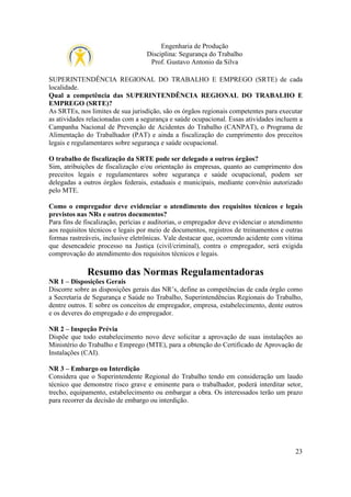 Engenharia de Produção
Disciplina: Segurança do Trabalho
Prof. Gustavo Antonio da Silva
SUPERINTENDÊNCIA REGIONAL DO TRABALHO E EMPREGO (SRTE) de cada
localidade.
Qual a competência das SUPERINTENDÊNCIA REGIONAL DO TRABALHO E
EMPREGO (SRTE)?
As SRTEs, nos limites de sua jurisdição, são os órgãos regionais competentes para executar
as atividades relacionadas com a segurança e saúde ocupacional. Essas atividades incluem a
Campanha Nacional de Prevenção de Acidentes do Trabalho (CANPAT), o Programa de
Alimentação do Trabalhador (PAT) e ainda a fiscalização do cumprimento dos preceitos
legais e regulamentares sobre segurança e saúde ocupacional.
O trabalho de fiscalização da SRTE pode ser delegado a outros órgãos?
Sim, atribuições de fiscalização e/ou orientação às empresas, quanto ao cumprimento dos
preceitos legais e regulamentares sobre segurança e saúde ocupacional, podem ser
delegadas a outros órgãos federais, estaduais e municipais, mediante convênio autorizado
pelo MTE.
Como o empregador deve evidenciar o atendimento dos requisitos técnicos e legais
previstos nas NRs e outros documentos?
Para fins de fiscalização, perícias e auditorias, o empregador deve evidenciar o atendimento
aos requisitos técnicos e legais por meio de documentos, registros de treinamentos e outras
formas rastreáveis, inclusive eletrônicas. Vale destacar que, ocorrendo acidente com vítima
que desencadeie processo na Justiça (civil/criminal), contra o empregador, será exigida
comprovação do atendimento dos requisitos técnicos e legais.

Resumo das Normas Regulamentadoras
NR 1 – Disposições Gerais
Discorre sobre as disposições gerais das NR’s, define as competências de cada órgão como
a Secretaria de Segurança e Saúde no Trabalho, Superintendências Regionais do Trabalho,
dentre outros. E sobre os conceitos de empregador, empresa, estabelecimento, dente outros
e os deveres do empregado e do empregador.
NR 2 – Inspeção Prévia
Dispõe que todo estabelecimento novo deve solicitar a aprovação de suas instalações ao
Ministério do Trabalho e Emprego (MTE), para a obtenção do Certificado de Aprovação de
Instalações (CAI).
NR 3 – Embargo ou Interdição
Considera que o Superintendente Regional do Trabalho tendo em consideração um laudo
técnico que demonstre risco grave e eminente para o trabalhador, poderá interditar setor,
trecho, equipamento, estabelecimento ou embargar a obra. Os interessados terão um prazo
para recorrer da decisão de embargo ou interdição.

23

 