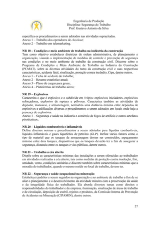 Engenharia de Produção
Disciplina: Segurança do Trabalho
Prof. Gustavo Antonio da Silva
especifica os procedimentos a serem adotados nas atividades supracitadas.
Anexo 1 – Trabalho dos operadores de checkout;
Anexo 2 – Trabalho em telemarketing.
NR 18 – Condições e meio ambiente de trabalho na indústria da construção
Tem como objetivo estabelecer diretrizes de ordem administrativa, de planejamento e
organização, visando a implementação de medidas de controle e prevenção de segurança
nas condições e no meio ambiente de trabalho da construção civil. Discorre sobre o
Programa de Condições e Meio Ambiente de Trabalho na Indústria da Construção
(PCMAT), sobre as diversas atividades do ramo da construção civil e suas respectivas
características, acidente fatal, sinalização, proteção contra incêndio, Cipa, dentre outros.
Anexo 1 – Ficha de acidente do trabalho;
Anexo 2 – Resumo estatístico anual;
Anexo 3 – Plano de cargas para gruas;
Anexo 4 – Plataformas de trabalho aéreo;
NR 19 – Explosivos
Caracteriza o que é explosivo e o subdivide em 4 tipos: explosivos iniciadores, explosivos
reforçadores, explosivo de ruptura e pólvoras. Caracteriza também as atividades de
depósito, manuseio, e armazenagem, normatiza uma distância mínima entre depósitos de
explosivos e edificações diversas e procedimentos a serem adotados em locais onde haja a
presença de explosivos.
Anexo 1 – Segurança e saúde na indústria e comércio de fogos de artifício e outros artefatos
pirotécnicos;
NR 20 – Líquidos combustíveis e inflamáveis
Define diversas normas e procedimentos a serem adotados para líquidos combustíveis,
líquidos inflamáveis e gases liquefeitos de petróleo (GLP). Define vários fatores como o
tipo de material que os tanques de armazenagem devem ser construídos, espaçamento
mínimo entre dois tanques, dispositivos que os tanques deverão ter a fim de assegurar a
segurança, distancia entre os tanques e vias públicas, dentre outros.
NR 21 – Trabalho a céu aberto
Dispõe sobre as características mínimas das instalações a serem oferecidas ao trabalhador
em atividades realizadas a céu aberto, tais como medidas de proteção contra insolação, frio,
umidade, vento, condições sanitárias e discorre também sobre características mínimas que a
moradia do trabalhador, quando o mesmo residir no local de trabalho, devem ter.
NR 22 – Segurança e saúde ocupacional na mineração
Estabelecer padrões a serem seguidos na organização e no ambiente de trabalho a fim de se
aliar o planejamento e o desenvolvimento da atividade mineira com a preservação da saúde
e da integridade física do trabalhador. Ela aborda diversos temas como direitos e
responsabilidades do trabalhador e da empresa, iluminação, sinalização de áreas de trabalho
e de circulação, deposição de estéril, rejeitos e produtos, da Comissão Interna de Prevenção
de Acidentes na Mineração (CIPAMIN), dentre outros.

27

 
