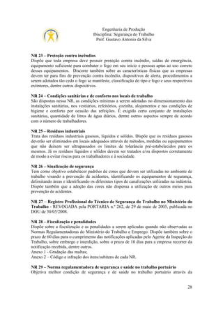 Engenharia de Produção
Disciplina: Segurança do Trabalho
Prof. Gustavo Antonio da Silva

NR 23 – Proteção contra incêndios
Dispõe que toda empresa deve possuir proteção contra incêndio, saídas de emergência,
equipamento suficiente para combater o fogo em seu início e pessoas aptas ao uso correto
desses equipamentos. Discorre também sobre as características físicas que as empresas
devem ter para fins de prevenção contra incêndio, dispositivos de alerta, procedimentos a
serem adotados tão cedo o fogo se manifeste, classificação do tipo e fogo e seus respectivos
extintores, dentre outros dispositivos.
NR 24 – Condições sanitárias e de conforto nos locais de trabalho
São dispostas nessa NR, as condições mínimas a serem adotadas no dimensionamento das
instalações sanitárias, nos vestiários, refeitórios, cozinha, alojamentos e nas condições de
higiene e conforto por ocasião das refeições. É exigido certo conjunto de instalações
sanitárias, quantidade de litros de água diários, dentre outros aspectos sempre de acordo
com o número de trabalhadores.
NR 25 – Resíduos industriais
Trata dos resíduos industriais gasosos, líquidos e sólidos. Dispõe que os resíduos gasosos
deverão ser eliminados em locais adequados através de métodos, medidas ou equipamentos
que não deixem ser ultrapassados os limites de tolerância pré-estabelecidos para os
mesmos. Já os resíduos líquidos e sólidos devem ser tratados e/ou dispostos corretamente
de modo a evitar riscos para os trabalhadores e à sociedade.
NR 26 – Sinalização de segurança
Tem como objetivo estabelecer padrões de cores que devem ser utilizadas no ambiente de
trabalho visando a prevenção de acidentes, identificando os equipamentos de segurança,
delimitando áreas e identificando os diferentes tipos de canalizações utilizadas na indústria.
Dispõe também que a adoção das cores não dispensa a utilização de outros meios para
prevenção de acidentes.
NR 27 – Registro Profissional do Técnico de Segurança do Trabalho no Ministério do
Trabalho - REVOGADA pela PORTARIA n.º 262, de 29 de maio de 2005, publicada no
DOU de 30/05/2008.
NR 28 – Fiscalização e penalidades
Dispõe sobre a fiscalização e as penalidades a serem aplicadas quando não observadas as
Normas Regulamentadoras do Ministério do Trabalho e Emprego. Dispõe também sobre o
prazo de 60 dias para o cumprimento das notificações aplicadas pelo Agente da Inspeção do
Trabalho, sobre embargo e interdição, sobre o prazo de 10 dias para a empresa recorrer da
notificação recebida, dentre outros.
Anexo 1 - Gradação das multas;
Anexo 2 – Código e infração dos itens/subitens de cada NR.
NR 29 – Norma regulamentadora de segurança e saúde no trabalho portuário
Objetiva melhor condição de segurança e de saúde no trabalho portuário através da

28

 