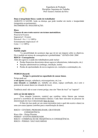 Engenharia de Produção
Disciplina: Segurança do Trabalho
Prof. Gustavo Antonio da Silva

Dano à integridade física e saúde do trabalhador
AGRAVO À SAÚDE: lesão ou doença, que pode resultar em morte e incapacidade
(temporária ou permanente).
INCÔMODO OU INSATISFAÇÃO.
Risco
Chances de um evento ocorrer em termos matemáticos:
Possível ≠ 0 (zero)
Impossível = 0 (zero)
Provável > 0 e < 1 (<100%)
Extremamente improvável ≈ 0
Certo = 1 (=100%)
RISCO
Sentido amplo
“é a possibilidade de acontecer algo que irá ter um impacto sobre os objetivos.
Ele é medido em termos de consequências e probabilidade.” AS/NZS 4360: 2004
RISCO - Consequências
Além dos agravos à saúde dos trabalhadores pode incluir:
• Perdas financeiras decorrentes desses agravos (absenteísmo, indenizações, etc.)
• Sanções administrativas (embargo, interdição, multa)
• Perdas de oportunidades de novos negócios (ex. restrições a contratação), etc.
PERIGO [hazard]
Perigo é o potencial ou capacidade de causar danos.
Perigo pode ser:
a um agente (energia, substância, microorganismo, etc.) ou
uma situação ou condição (ex. trabalho em altura, espaço confinado, etc.) com o
potencial de causar danos (ou situação de risco).
Tendência atual: não se usar o termo perigo, mas sim “fator de risco” ou “aspecto”
SITUAÇÃO DE RISCO
Uma situação [contexto, cenário] que combina vários fatores que tornam
possível a ocorrência de determinado(s) dano(s). Cada fator relevante no processo de
determinação do risco é denominado fator de risco.
O fator de risco pode ser um causa necessária (sem o qual não ocorre o dano) ou
uma con-causa (apenas contribui para a manifestação do dano).
RISCO = CENÁRIO, PROBABILIDADE, GRAVIDADE
CONSEQUÊNCIA
Risco Alto – Perigo Presente.
PERIGO = EVENTO INDESEJADO
RISCO = COMBINAÇÃO DE FREQÜÊNCIA E CONSEQÜÊNCIA
RISCO = PERIGO / SALVAGUARDAS

3

 