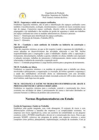 Engenharia de Produção
Disciplina: Segurança do Trabalho
Prof. Gustavo Antonio da Silva
NR 33 – Segurança e saúde nos espaços confinados
Estabelece requisitos mínimos, não só para a identificação dos espaços confinados como
também o reconhecimento, avaliação, monitoramento e controle de riscos existentes nesse
tipo de espaço. Caracteriza espaço confinado, discorre sobre as responsabilidades do
empregador e do trabalhador e das medidas de gestão de segurança e saúde nos trabalhos
em espaço confinado tais como as medidas administrativas, técnicas e pessoais.
Anexo 1 – Sinalização para identificação de espaço confinado;;
Anexo 2 – Permissão de Entrada e Trabalho (PET);
Anexo 3 – Glossário.
NR 34 – Condições e meio ambiente de trabalho na indústria da construção e
reparação naval
Trata dos requisitos mínimos, no que se diz respeito à saúde e segurança do trabalhador, a
serem adotados no desenvolvimento das atividades relacionas a esta NR. Atribui
responsabilidades para o empregador e para o trabalhador, dispões sobre a capacitação e
treinamento, documentações, trabalho a quente, trabalho em altura, trabalho com exposição
à radiação ionizante, trabalhos de jateamento e hidrojateamento, dentre outras atividades
relacionadas à indústria da construção e reparação naval.
Anexo 1 - Conteúdo programático e carga horária mínima para o programa de treinamento.
NR 35- Trabalho em Altura
Estabelece os requisitos mínimos e as medidas de proteção para o trabalho em altura,
envolvendo o planejamento, a organização e a execução, de forma a garantir a segurança e
a saúde dos trabalhadores envolvidos direta ou indiretamente com esta atividade.
Considera-se trabalho em altura toda atividade executada acima de 2,00 m (dois metros) do
nível inferior, onde haja risco de queda.
NR 36 - SEGURANÇA E SAÚDE NO TRABALHO EM EMPRESAS DE ABATE E
PROCESSAMENTO DE CARNES E DERIVADOS
Estabelece os requisitos mínimos para a avaliação, controle e monitoração dos riscos
existentes nas atividades de abate e processamento de carnes e derivados destinados ao
consumo humano e a fábricas de produtos não comestíveis.

Normas Regulamentadoras em Estudo
Gestão de Segurança e Saúde no Trabalho
Estabelece uma gestão integrada, com visão abrangente. O conjunto de riscos e com
diferenciações conforme o tamanho das empresas e as complexidades existentes. As
empresas sem riscos significativos, como um escritório de contabilidade ou um pequeno
comércio, terão o PCMSO simplificado e devem ter a comunicação dos riscos. Para as que
possuem SESMT, coloca-se um programa de gestão com aspectos mínimos a serem
cumpridos como política, planejamento, implementação, avaliação de resultados. Caso já

30

 