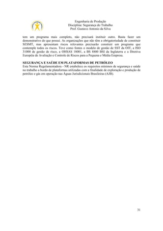 Engenharia de Produção
Disciplina: Segurança do Trabalho
Prof. Gustavo Antonio da Silva
tem um programa mais completo, não precisará instituir outro. Basta fazer um
demonstrativo do que possui. As organizações que não têm a obrigatoriedade de constituir
SESMT, mas apresentam riscos relevantes precisarão construir um programa que
contemple todos os riscos. Teve como fontes o modelo de gestão de SST da OIT, a ISO
31000 de gestão de risco, a OHSAS 18001, a BS 8800 BSI da Inglaterra e a Diretiva
Européia de Avaliação e Controle de Riscos para a Pequena e Média Empresa.
SEGURANÇA E SAÚDE EM PLATAFORMAS DE PETRÓLEO
Esta Norma Regulamentadora - NR estabelece os requisitos mínimos de segurança e saúde
no trabalho a bordo de plataformas utilizadas com a finalidade de exploração e produção de
petróleo e gás em operação nas Águas Jurisdicionais Brasileiras (AJB).

31

 