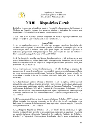 Engenharia de Produção
Disciplina: Segurança do Trabalho
Prof. Gustavo Antonio da Silva

NR 01 – Disposições Gerais
Estabelece o campo de aplicação de todas as Normas Regulamentadoras de Segurança e
Medicina do Trabalho Urbano, bem como os direitos e obrigações do governo, dos
empregados e dos trabalhadores no tocante a este tema específico.
A NR 1 tem a sua existência jurídica assegurada, em nível de legislação ordinária, nos
artigos 154 a 159 da Consolidação das Leis do Trabalho (CLT).
Integra NR 01
1.1 As Normas Regulamentadoras - NR, relativas à segurança e medicina do trabalho, são
de observância obrigatória pelas empresas privadas e públicas e pelos órgãos públicos da
administração direta e indireta, bem como pelos órgãos dos Poderes Legislativo e
Judiciário, que possuam empregados regidos pela Consolidação das Leis do Trabalho CLT. (Alteração dada pela Portaria n.º 06, de 09/03/83)
1.1.1 As disposições contidas nas Normas Regulamentadoras – NR aplicam-se, no que
couber, aos trabalhadores avulsos, às entidades ou empresas que lhes tomem o serviço e aos
sindicatos representativos das respectivas categorias profissionais. (Alteração dada pela
Portaria n.º 06, de 09/03/83)
1.2 A observância das Normas Regulamentadoras - NR não desobriga as empresas do
cumprimento de outras disposições que, com relação à matéria, sejam incluídas em códigos
de obras ou regulamentos sanitários dos Estados ou Municípios, e outras, oriundas de
convenções e acordos coletivos de trabalho. (Alteração dada pela Portaria n.º 06, de
09/03/83)
1.3 A Secretaria de Segurança e Saúde no Trabalho - SSST é o órgão de âmbito nacional
competente para coordenar, orientar, controlar e supervisionar as atividades relacionadas
com a segurança e medicina do trabalho, inclusive a Campanha Nacional de Prevenção de
Acidentes do Trabalho - CANPAT, o Programa de Alimentação do Trabalhador - PAT e
ainda a fiscalização do cumprimento dos preceitos legais e regulamentares sobre segurança
e medicina do trabalho em todo o território nacional. (Alteração dada pela Portaria n.º 13,
de 17/09/93)
1.3.1 Compete, ainda, à Secretaria de Segurança e Saúde no Trabalho - SSST conhecer, em
última instância, dos recursos voluntários ou de ofício, das decisões proferidas pelos
Delegados Regionais do Trabalho, em matéria de segurança e saúde no trabalho. (Alteração
dada pela Portaria n.º 13, de 17/09/93)
1.4 A Delegacia Regional do Trabalho - DRT, nos limites de sua jurisdição, é o órgão
regional competente para executar as atividades relacionadas com a segurança e medicina
do trabalho, inclusive a Campanha Nacional de Prevenção dos Acidentes do Trabalho CANPAT, o Programa de Alimentação do Trabalhador - PAT e ainda a fiscalização do

32

 