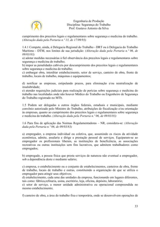 Engenharia de Produção
Disciplina: Segurança do Trabalho
Prof. Gustavo Antonio da Silva
cumprimento dos preceitos legais e regulamentares sobre segurança e medicina do trabalho.
(Alteração dada pela Portaria n.º 13, de 17/09/93)
1.4.1 Compete, ainda, à Delegacia Regional do Trabalho - DRT ou à Delegacia do Trabalho
Marítimo - DTM, nos limites de sua jurisdição: (Alteração dada pela Portaria n.º 06, de
09/03/83)
a) adotar medidas necessárias à fiel observância dos preceitos legais e regulamentares sobre
segurança e medicina do trabalho;
b) impor as penalidades cabíveis por descumprimento dos preceitos legais e regulamentares
sobre segurança e medicina do trabalho;
c) embargar obra, interditar estabelecimento, setor de serviço, canteiro de obra, frente de
trabalho, locais de trabalho, máquinas e equipamentos;
d) notificar as empresas, estipulando prazos, para eliminação e/ou neutralização de
insalubridade;
e) atender requisições judiciais para realização de perícias sobre segurança e medicina do
trabalho nas localidades onde não houver Médico do Trabalho ou Engenheiro de Segurança
do Trabalho registrado no MTb.
1.5 Podem ser delegadas a outros órgãos federais, estaduais e municipais, mediante
convênio autorizado pelo Ministro do Trabalho, atribuições de fiscalização e/ou orientação
às empresas, quanto ao cumprimento dos preceitos legais e regulamentares sobre segurança
e medicina do trabalho. (Alteração dada pela Portaria n.º 06, de 09/03/83)
1.6 Para fins de aplicação das Normas Regulamentadoras – NR, considera-se: (Alteração
dada pela Portaria n.º 06, de 09/03/83)
a) empregador, a empresa individual ou coletiva, que, assumindo os riscos da atividade
econômica, admite, assalaria e dirige a prestação pessoal de serviços. Equiparam-se ao
empregador os profissionais liberais, as instituições de beneficência, as associações
recreativas ou outras instituições sem fins lucrativos, que admitem trabalhadores como
empregados;
b) empregado, a pessoa física que presta serviços de natureza não eventual a empregador,
sob a dependência deste e mediante salário;
c) empresa, o estabelecimento ou o conjunto de estabelecimentos, canteiros de obra, frente
de trabalho, locais de trabalho e outras, constituindo a organização de que se utiliza o
empregador para atingir seus objetivos;
d) estabelecimento, cada uma das unidades da empresa, funcionando em lugares diferentes,
tais como: fábrica,refinaria, usina, escritório, loja, oficina, depósito, laboratório;
e) setor de serviço, a menor unidade administrativa ou operacional compreendida no
mesmo estabelecimento;
f) canteiro de obra, a área do trabalho fixa e temporária, onde se desenvolvem operações de

33

 