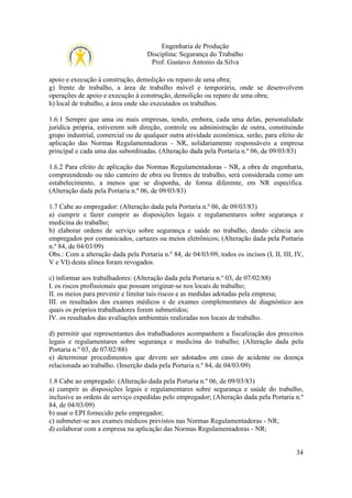 Engenharia de Produção
Disciplina: Segurança do Trabalho
Prof. Gustavo Antonio da Silva
apoio e execução à construção, demolição ou reparo de uma obra;
g) frente de trabalho, a área de trabalho móvel e temporária, onde se desenvolvem
operações de apoio e execução à construção, demolição ou reparo de uma obra;
h) local de trabalho, a área onde são executados os trabalhos.
1.6.1 Sempre que uma ou mais empresas, tendo, embora, cada uma delas, personalidade
jurídica própria, estiverem sob direção, controle ou administração de outra, constituindo
grupo industrial, comercial ou de qualquer outra atividade econômica, serão, para efeito de
aplicação das Normas Regulamentadoras - NR, solidariamente responsáveis a empresa
principal e cada uma das subordinadas. (Alteração dada pela Portaria n.º 06, de 09/03/83)
1.6.2 Para efeito de aplicação das Normas Regulamentadoras - NR, a obra de engenharia,
compreendendo ou não canteiro de obra ou frentes de trabalho, será considerada como um
estabelecimento, a menos que se disponha, de forma diferente, em NR específica.
(Alteração dada pela Portaria n.º 06, de 09/03/83)
1.7 Cabe ao empregador: (Alteração dada pela Portaria n.º 06, de 09/03/83)
a) cumprir e fazer cumprir as disposições legais e regulamentares sobre segurança e
medicina do trabalho;
b) elaborar ordens de serviço sobre segurança e saúde no trabalho, dando ciência aos
empregados por comunicados, cartazes ou meios eletrônicos; (Alteração dada pela Portaria
n.º 84, de 04/03/09)
Obs.: Com a alteração dada pela Portaria n.º 84, de 04/03/09, todos os incisos (I, II, III, IV,
V e VI) desta alínea foram revogados.
c) informar aos trabalhadores: (Alteração dada pela Portaria n.º 03, de 07/02/88)
I. os riscos profissionais que possam originar-se nos locais de trabalho;
II. os meios para prevenir e limitar tais riscos e as medidas adotadas pela empresa;
III. os resultados dos exames médicos e de exames complementares de diagnóstico aos
quais os próprios trabalhadores forem submetidos;
IV. os resultados das avaliações ambientais realizadas nos locais de trabalho.
d) permitir que representantes dos trabalhadores acompanhem a fiscalização dos preceitos
legais e regulamentares sobre segurança e medicina do trabalho; (Alteração dada pela
Portaria n.º 03, de 07/02/88)
e) determinar procedimentos que devem ser adotados em caso de acidente ou doença
relacionada ao trabalho. (Inserção dada pela Portaria n.º 84, de 04/03/09)
1.8 Cabe ao empregado: (Alteração dada pela Portaria n.º 06, de 09/03/83)
a) cumprir as disposições legais e regulamentares sobre segurança e saúde do trabalho,
inclusive as ordens de serviço expedidas pelo empregador; (Alteração dada pela Portaria n.º
84, de 04/03/09)
b) usar o EPI fornecido pelo empregador;
c) submeter-se aos exames médicos previstos nas Normas Regulamentadoras - NR;
d) colaborar com a empresa na aplicação das Normas Regulamentadoras - NR;

34

 