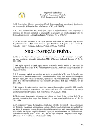 Engenharia de Produção
Disciplina: Segurança do Trabalho
Prof. Gustavo Antonio da Silva

1.8.1 Constitui ato faltoso a recusa injustificada do empregado ao cumprimento do disposto
no item anterior. (Alteração dada pela Portaria n.º 06, de 09/03/83)
1.9 O não-cumprimento das disposições legais e regulamentares sobre segurança e
medicina do trabalho acarretará ao empregador a aplicação das penalidades previstas na
legislação pertinente. (Alteração dada pela Portaria n.º 06, de 09/03/83)

1.10 As dúvidas suscitadas e os casos omissos verificados na execução das Normas
Regulamentadoras – NR, serão decididos pela Secretaria de Segurança e Medicina do
Trabalho - SSMT. (Alteração dada pela Portaria n.º 06, de 09/03/83)

NR 2 - INSPEÇÃO PRÉVIA
2.1 Todo estabelecimento novo, antes de iniciar suas atividades, deverá solicitar aprovação
de suas instalações ao órgão regional do MTb. (Alteração dada pela Portaria n.º 35, de
28/12/83)
2.2 O órgão regional do MTb, após realizar a inspeção prévia, emitirá o Certificado de
Aprovação de Instalações - CAI, conforme modelo anexo. (Alteração dada pela Portaria n.º
35, de 28/12/83)
2.3 A empresa poderá encaminhar ao órgão regional do MTb uma declaração das
instalações do estabelecimento novo, conforme modelo anexo, que poderá ser aceita pelo
referido órgão, para fins de fiscalização, quando não for possível realizar a inspeção prévia
antes de o estabelecimento iniciar suas atividades. (Alteração dada pela Portaria n.º 35, de
28/12/83)
2.4 A empresa deverá comunicar e solicitar a aprovação do órgão regional do MTb, quando
ocorrer modificações substanciais nas instalações e/ou nos equipamentos de seu(s)
estabelecimento(s). (Alteração dada pela Portaria n.º 35, de 28/12/83)
2.5 É facultado às empresas submeter à apreciação prévia do órgão regional do MTb os
projetos de construção e respectivas instalações. (Alteração dada pela Portaria n.º 35, de
28/12/83)
2.6 A inspeção prévia e a declaração de instalações, referidas nos itens 2.1 e 2.3, constituem
os elementos capazes de assegurar que o novo estabelecimento inicie suas atividades livre
de riscos de acidentes e/ou de doenças do trabalho, razão pela qual o estabelecimento que
não atender ao disposto naqueles itens fica sujeito ao impedimento de seu funcionamento,
conforme estabelece o art. 160 da CLT, até que seja cumprida a exigência deste artigo.
(Alteração dada pela Portaria n.º 35, de 28/12/83)

35

 