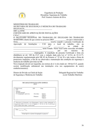 Engenharia de Produção
Disciplina: Segurança do Trabalho
Prof. Gustavo Antonio da Silva

MINISTÉRIO DO TRABALHO
SECRETARIA DE SEGURANÇA E MEDICINA DO TRABALHO
DELEGACIA_____________________________
DRT ou DTM
CERTIFICADO DE APROVAÇÃO DE INSTALAÇÕES
CAI n.º________________
O DELEGADO REGIONAL DO TRABALHO OU DELEGADO DO TRABALHO
MARÍTIMO, diante do que consta no processo DRT ____________ em que é interessada a
firma__________________________________ resolve expedir o presente Certificado de
Aprovação de Instalações - CAI para o local de trabalho, sito na
_____________________________________n.º
__________,
na
cidade
de
______________________________ neste Estado. Nesse local serão exercidas atividades
__________________________________________
por
um
máximo
de
_____________________ empregados. A expedição do presente Certificado é feita em
obediência ao art. 160 da CLT com a redação dada pela Lei n.º 6.514, de 22.12.77,
devidamente regulamentada pela NR 02 da Portaria n.º 35 de 28 e não isenta a firma de
posteriores inspeções, a fim de ser observada a manutenção das condições de segurança e
medicina do trabalho previstas na NR.
Nova inspeção deverá ser requerida, nos termos do § 1o do citado art. 160 da CLT, quando
ocorrer modificação substancial nas instalações e/ou nos equipamentos de seu(s)
estabelecimento(s).
Diretor da Divisão ou Chefe da Seção
de Segurança e Medicina do Trabalho

Delegado Regional do Trabalho
ou do Trabalho Marítimo

36

 