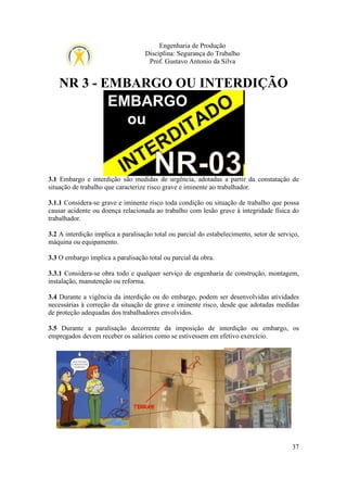 Engenharia de Produção
Disciplina: Segurança do Trabalho
Prof. Gustavo Antonio da Silva

NR 3 - EMBARGO OU INTERDIÇÃO

3.1 Embargo e interdição são medidas de urgência, adotadas a partir da constatação de
situação de trabalho que caracterize risco grave e iminente ao trabalhador.
3.1.1 Considera-se grave e iminente risco toda condição ou situação de trabalho que possa
causar acidente ou doença relacionada ao trabalho com lesão grave à integridade física do
trabalhador.
3.2 A interdição implica a paralisação total ou parcial do estabelecimento, setor de serviço,
máquina ou equipamento.
3.3 O embargo implica a paralisação total ou parcial da obra.
3.3.1 Considera-se obra todo e qualquer serviço de engenharia de construção, montagem,
instalação, manutenção ou reforma.
3.4 Durante a vigência da interdição ou do embargo, podem ser desenvolvidas atividades
necessárias à correção da situação de grave e iminente risco, desde que adotadas medidas
de proteção adequadas dos trabalhadores envolvidos.
3.5 Durante a paralisação decorrente da imposição de interdição ou embargo, os
empregados devem receber os salários como se estivessem em efetivo exercício.

37

 