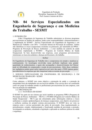 Engenharia de Produção
Disciplina: Segurança do Trabalho
Prof. Gustavo Antonio da Silva

NR- 04 Serviços Especializados em
Engenharia de Segurança e em Medicina
do Trabalho - SESMT
1. INTRODUÇÃO
Cabe à Engenharia de Segurança do Trabalho administrar os diversos programas
prevencionistas no âmbito da empresa, tendo como responsabilidade o dimensionamento e
a implantação do SESMT - Serviço Especializado em Engenharia de Segurança e em
Medicina do Trabalho e da CIPA – Comissão Interna de Prevenção de acidentes. Ambos
irão identificar os riscos ocupacionais existentes ou potenciais, por intermédio do PPRA Programa de Prevenção de Riscos Ambientais -, e criar medidas de controle da saúde
ocupacional, implantando o PCMSO - Programa de Controle Médico de Saúde
Ocupacional. Se bem desenvolvidos nas empresas, esses programas prevencionistas
minimizam os riscos de acidentes e doenças profissionais e do trabalho.
Reflita!
Os Engenheiros de Segurança do Trabalho têm o compromisso de estudar e atualizar-se
continuamente. As tecnologias envolvidas nessa profissão implicam uma grande
quantidade de conhecimentos, e quem não acompanhar o desenvolvimento da Ciência
pode ter dificuldade de compreender a noção de prevencionismo. Além disso, acidentes
por negligência podem gerar ações regressivas por meio das quais o INSS repassa gastos
previdenciários às empresas que não cumpriram todas as normas de prevenção.
2. SERVIÇO ESPECIALIZADO EM ENGENHARIA DE SEGURANÇA E EM
MEDICINA DO TRABALHO - SESMT
2.1. OBJETIVO
Como sabemos, o SESMT tem como objetivo a promoção da saúde e a proteção da
integridade física do trabalhador em seu local de trabalho. Esse serviço deve ser constituído
como um grupo de trabalho unindo os profissionais prevencionistas de uma empresa, com
foco na proteção do trabalhador.
2.2. ORGANIZAÇÃO
2.2.1. NATUREZA DO SESMT
O SESMT faz parte de um sistema que inclui também os programas PPRA (Programa de
Prevenção de Riscos Ambientais – NR-9) e o PCMSO (Programa de Controle Médico de
Saúde Ocupacional – NR-7) que são alimentados pelas informações relativas a riscos
ambientais e estudos epidemiológicos de doenças ocupacionais, com objetivo de promover
a melhoria contínua do próprio sistema prevencionista. O SESMT deve ser visto na
empresa como o serviço gerenciador das ações de prevenção. Atua regulamentando os
procedimentos; criando, implementando e fiscalizando medidas de prevenção e proteção;
investigando os acidentes, atendendo a legislação e aplicando as melhores práticas de saúde
e segurança.

38

 