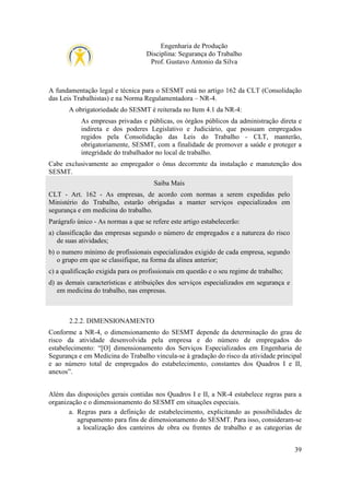 Engenharia de Produção
Disciplina: Segurança do Trabalho
Prof. Gustavo Antonio da Silva

A fundamentação legal e técnica para o SESMT está no artigo 162 da CLT (Consolidação
das Leis Trabalhistas) e na Norma Regulamentadora – NR-4.
A obrigatoriedade do SESMT é reiterada no Item 4.1 da NR-4:
As empresas privadas e públicas, os órgãos públicos da administração direta e
indireta e dos poderes Legislativo e Judiciário, que possuam empregados
regidos pela Consolidação das Leis do Trabalho - CLT, manterão,
obrigatoriamente, SESMT, com a finalidade de promover a saúde e proteger a
integridade do trabalhador no local de trabalho.
Cabe exclusivamente ao empregador o ônus decorrente da instalação e manutenção dos
SESMT.
Saiba Mais
CLT - Art. 162 - As empresas, de acordo com normas a serem expedidas pelo
Ministério do Trabalho, estarão obrigadas a manter serviços especializados em
segurança e em medicina do trabalho.
Parágrafo único - As normas a que se refere este artigo estabelecerão:
a) classificação das empresas segundo o número de empregados e a natureza do risco
de suas atividades;
b) o numero mínimo de profissionais especializados exigido de cada empresa, segundo
o grupo em que se classifique, na forma da alínea anterior;
c) a qualificação exigida para os profissionais em questão e o seu regime de trabalho;
d) as demais características e atribuições dos serviços especializados em segurança e
em medicina do trabalho, nas empresas.

2.2.2. DIMENSIONAMENTO
Conforme a NR-4, o dimensionamento do SESMT depende da determinação do grau de
risco da atividade desenvolvida pela empresa e do número de empregados do
estabelecimento: “[O] dimensionamento dos Serviços Especializados em Engenharia de
Segurança e em Medicina do Trabalho vincula-se à gradação do risco da atividade principal
e ao número total de empregados do estabelecimento, constantes dos Quadros I e II,
anexos”.
Além das disposições gerais contidas nos Quadros I e II, a NR-4 estabelece regras para a
organização e o dimensionamento do SESMT em situações especiais.
a. Regras para a definição de estabelecimento, explicitando as possibilidades de
agrupamento para fins de dimensionamento do SESMT. Para isso, consideram-se
a localização dos canteiros de obra ou frentes de trabalho e as categorias de
39

 