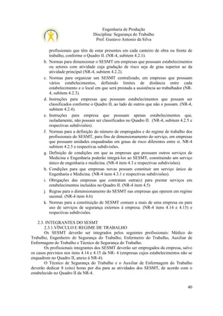 Engenharia de Produção
Disciplina: Segurança do Trabalho
Prof. Gustavo Antonio da Silva

b.

c.

d.

e.

f.

g.

h.
i.
j.
k.

profissionais que têm de estar presentes em cada canteiro de obra ou frente de
trabalho, conforme o Quadro II. (NR-4, subitem 4.2.1).
Normas para dimensionar o SESMT em empresas que possuam estabelecimentos
ou setores com atividade cuja gradação de risco seja de grau superior ao da
atividade principal (NR-4, subitem 4.2.2).
Normas para organizar um SESMT centralizado, em empresas que possuam
vários estabelecimentos, definindo limites de distância entre cada
estabelecimento e o local em que será prestada a assistência ao trabalhador (NR4, subitem 4.2.3).
Instruções para empresas que possuam estabelecimentos que possam ser
classificados conforme o Quadro II, ao lado de outros que não o possam. (NR-4,
subitem 4.2.4).
Instruções para empresa que possuam apenas estabelecimentos que,
isoladamente, não possam ser classificados no Quadro II. (NR-4, subitem 4.2.5 e
respectivas subdivisões).
Normas para a definição do número de empregados e do regime de trabalho dos
profissionais do SESMT, para fins de dimensionamento do serviço, em empresas
que possuam unidades enquadradas em graus de risco diferentes entre si. NR-4
subitem 4.2.5 e respectivas subdivisões.
Definição de condições em que as empresas que possuam outros serviços de
Medicina e Engenharia poderão integrá-los ao SESMT, constituindo um serviço
único de engenharia e medicina. (NR-4 item 4.3 e respectivas subdivisões).
Condições para que empresas novas possam constituir um serviço único de
Engenharia e Medicina. (NR-4 item 4.3.1 e respectivas subdivisões).
Obrigações das empresas que contratam outra(s) para prestar serviços em
estabelecimentos incluídos no Quadro II. (NR-4 item 4.5)
Regras para o dimensionamento do SESMT nas empresas que operem em regime
sazonal. (NR-4 item 4.6)
Normas para a constituição de SESMT comum a mais de uma empresa ou para
uso de serviços de segurança externos à empresa. (NR-4 itens 4.14 e 4.15) e
respectivas subdivisões.

2.3. INTEGRANTES DO SESMT
2.3.1.VÍNCULO E REGIME DE TRABALHO
Os SESMT deverão ser integrados pelos seguintes profissionais: Médico do
Trabalho, Engenheiro de Segurança do Trabalho, Enfermeiro do Trabalho, Auxiliar de
Enfermagem do Trabalho e Técnico de Segurança do Trabalho.
Os profissionais integrantes dos SESMT deverão ser empregados da empresa, salvo
os casos previstos nos itens 4.14 e 4.15 da NR- 4 (empresas cujos estabelecimentos não se
enquadrem no Quadro II, anexo à NR-4).
O Técnico de Segurança do Trabalho e o Auxiliar de Enfermagem do Trabalho
deverão dedicar 8 (oito) horas por dia para as atividades dos SESMT, de acordo com o
estabelecido no Quadro II da NR-4.
40

 