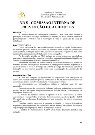 Engenharia de Produção
Disciplina: Segurança do Trabalho
Prof. Gustavo Antonio da Silva

NR 5 - COMISSÃO INTERNA DE
PREVENÇÃO DE ACIDENTES
DO OBJETIVO
A Comissão Interna de Prevenção de Acidentes - CIPA - tem como objetivo a
prevenção de acidentes e doenças decorrentes do trabalho, de modo a tornar compatível
permanentemente o trabalho com a preservação da vida e a promoção da saúde do
trabalhador.
DA CONSTITUIÇÃO
Devem constituir CIPA, por estabelecimento, e mantê-la em regular funcionamento
as empresas privadas, públicas, sociedades de economia mista, órgãos da administração
direta e indireta, instituições beneficentes, associações recreativas, cooperativas, bem como
outras instituições que admitam trabalhadores como empregados.
As disposições contidas na NR05 aplicam-se, no que couber, aos trabalhadores
avulsos e às entidades que lhes tomem serviços, observadas as disposições estabelecidas em
Normas Regulamentadoras de setores econômicos específicos.
As empresas instaladas em centro comercial ou industrial estabelecerão, através de
membros de CIPA ou designados, mecanismos de integração com objetivo de promover o
desenvolvimento de ações de prevenção de acidentes e doenças decorrentes do ambiente e
instalações de uso coletivo, podendo contar com a participação da administração do
mesmo.
DA ORGANIZAÇÃO
A CIPA será composta de representantes do empregador e dos empregados, de
acordo com o dimensionamento previsto no Quadro I da NR-05, ressalvadas as alterações
disciplinadas em atos normativos para setores econômicos específicos.
Os representantes dos empregadores, titulares e suplentes, serão por eles
designados.
Os representantes dos empregados, titulares e suplentes, serão eleitos em escrutínio
secreto, do qual participem, independentemente de filiação sindical, exclusivamente os
empregados interessados.
O número de membros titulares e suplentes da CIPA, considerando a ordem
decrescente de votos recebidos, observará o dimensionamento previsto no Quadro I da NR
05, ressalvadas as alterações disciplinadas em atos normativos de setores econômicos
específicos.
Quando o estabelecimento não se enquadrar no Quadro I, a empresa designará um
responsável pelo cumprimento dos objetivos da NR-05, podendo ser adotados mecanismos
de participação dos empregados, através de negociação coletiva.
O mandato dos membros eleitos da CIPA terá a duração de um ano, permitida uma
reeleição.

43

 