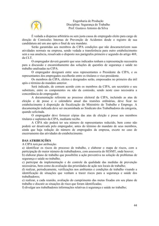 Engenharia de Produção
Disciplina: Segurança do Trabalho
Prof. Gustavo Antonio da Silva
É vedada a dispensa arbitrária ou sem justa causa do empregado eleito para cargo de
direção de Comissões Internas de Prevenção de Acidentes desde o registro de sua
candidatura até um ano após o final de seu mandato.
Serão garantidas aos membros da CIPA condições que não descaracterizem suas
atividades normais na empresa, sendo vedada a transferência para outro estabelecimento
sem a sua anuência, ressalvado o disposto nos parágrafos primeiro e segundo do artigo 469,
da CLT.
O empregador deverá garantir que seus indicados tenham a representação necessária
para a discussão e encaminhamento das soluções de questões de segurança e saúde no
trabalho analisadas na CIPA.
O empregador designará entre seus representantes o Presidente da CIPA, e os
representantes dos empregados escolherão entre os titulares o vice-presidente.
Os membros da CIPA, eleitos e designados serão, empossados no primeiro dia útil
após o término do mandato anterior.
Será indicado, de comum acordo com os membros da CIPA, um secretário e seu
substituto, entre os componentes ou não da comissão, sendo neste caso necessária a
concordância do empregador.
A documentação referente ao processo eleitoral da CIPA, incluindo as atas de
eleição e de posse e o calendário anual das reuniões ordinárias, deve ficar no
estabelecimento à disposição da fiscalização do Ministério do Trabalho e Emprego. A
documentação indicada deve ser encaminhada ao Sindicato dos Trabalhadores da categoria,
quando solicitada.
O empregador deve fornecer cópias das atas de eleição e posse aos membros
titulares e suplentes da CIPA, mediante recibo.
A CIPA não poderá ter seu número de representantes reduzido, bem como não
poderá ser desativada pelo empregador, antes do término do mandato de seus membros,
ainda que haja redução do número de empregados da empresa, exceto no caso de
encerramento das atividades do estabelecimento.
DAS ATRIBUIÇÕES
A CIPA terá por atribuição:
a) identificar os riscos do processo de trabalho, e elaborar o mapa de riscos, com a
participação do maior número de trabalhadores, com assessoria do SESMT, onde houver;
b) elaborar plano de trabalho que possibilite a ação preventiva na solução de problemas de
segurança e saúde no trabalho;
c) participar da implementação e do controle da qualidade das medidas de prevenção
necessárias, bem como da avaliação das prioridades de ação nos locais de trabalho;
d) realizar, periodicamente, verificações nos ambientes e condições de trabalho visando a
identificação de situações que venham a trazer riscos para a segurança e saúde dos
trabalhadores;
e) realizar, a cada reunião, avaliação do cumprimento das metas fixadas em seu plano de
trabalho e discutir as situações de risco que foram identificadas;
f) divulgar aos trabalhadores informações relativas à segurança e saúde no trabalho;

44

 