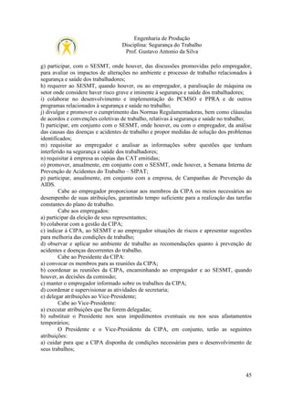 Engenharia de Produção
Disciplina: Segurança do Trabalho
Prof. Gustavo Antonio da Silva
g) participar, com o SESMT, onde houver, das discussões promovidas pelo empregador,
para avaliar os impactos de alterações no ambiente e processo de trabalho relacionados à
segurança e saúde dos trabalhadores;
h) requerer ao SESMT, quando houver, ou ao empregador, a paralisação de máquina ou
setor onde considere haver risco grave e iminente à segurança e saúde dos trabalhadores;
i) colaborar no desenvolvimento e implementação do PCMSO e PPRA e de outros
programas relacionados à segurança e saúde no trabalho;
j) divulgar e promover o cumprimento das Normas Regulamentadoras, bem como cláusulas
de acordos e convenções coletivas de trabalho, relativas à segurança e saúde no trabalho;
l) participar, em conjunto com o SESMT, onde houver, ou com o empregador, da análise
das causas das doenças e acidentes de trabalho e propor medidas de solução dos problemas
identificados;
m) requisitar ao empregador e analisar as informações sobre questões que tenham
interferido na segurança e saúde dos trabalhadores;
n) requisitar à empresa as cópias das CAT emitidas;
o) promover, anualmente, em conjunto com o SESMT, onde houver, a Semana Interna de
Prevenção de Acidentes do Trabalho – SIPAT;
p) participar, anualmente, em conjunto com a empresa, de Campanhas de Prevenção da
AIDS.
Cabe ao empregador proporcionar aos membros da CIPA os meios necessários ao
desempenho de suas atribuições, garantindo tempo suficiente para a realização das tarefas
constantes do plano de trabalho.
Cabe aos empregados:
a) participar da eleição de seus representantes;
b) colaborar com a gestão da CIPA;
c) indicar à CIPA, ao SESMT e ao empregador situações de riscos e apresentar sugestões
para melhoria das condições de trabalho;
d) observar e aplicar no ambiente de trabalho as recomendações quanto à prevenção de
acidentes e doenças decorrentes do trabalho.
Cabe ao Presidente da CIPA:
a) convocar os membros para as reuniões da CIPA;
b) coordenar as reuniões da CIPA, encaminhando ao empregador e ao SESMT, quando
houver, as decisões da comissão;
c) manter o empregador informado sobre os trabalhos da CIPA;
d) coordenar e supervisionar as atividades de secretaria;
e) delegar atribuições ao Vice-Presidente;
Cabe ao Vice-Presidente:
a) executar atribuições que lhe forem delegadas;
b) substituir o Presidente nos seus impedimentos eventuais ou nos seus afastamentos
temporários;
O Presidente e o Vice-Presidente da CIPA, em conjunto, terão as seguintes
atribuições:
a) cuidar para que a CIPA disponha de condições necessárias para o desenvolvimento de
seus trabalhos;

45

 