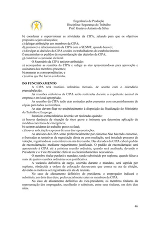 Engenharia de Produção
Disciplina: Segurança do Trabalho
Prof. Gustavo Antonio da Silva
b) coordenar e supervisionar as atividades da CIPA, zelando para que os objetivos
propostos sejam alcançados;
c) delegar atribuições aos membros da CIPA;
d) promover o relacionamento da CIPA com o SESMT, quando houver;
e) divulgar as decisões da CIPA a todos os trabalhadores do estabelecimento;
f) encaminhar os pedidos de reconsideração das decisões da CIPA;
g) constituir a comissão eleitoral.
O Secretário da CIPA terá por atribuição:
a) acompanhar as reuniões da CIPA e redigir as atas apresentando-as para aprovação e
assinatura dos membros presentes;
b) preparar as correspondências; e
c) outras que lhe forem conferidas.
DO FUNCIONAMENTO
A CIPA terá reuniões ordinárias mensais, de acordo com o calendário
preestabelecido.
As reuniões ordinárias da CIPA serão realizadas durante o expediente normal da
empresa e em local apropriado.
As reuniões da CIPA terão atas assinadas pelos presentes com encaminhamento de
cópias para todos os membros.
As atas devem ficar no estabelecimento à disposição da fiscalização do Ministério
do Trabalho e Emprego.
Reuniões extraordinárias deverão ser realizadas quando:
a) houver denúncia de situação de risco grave e iminente que determine aplicação de
medidas corretivas de emergência;
b) ocorrer acidente do trabalho grave ou fatal;
c) houver solicitação expressa de uma das representações.
As decisões da CIPA serão preferencialmente por consenso.Não havendo consenso,
e frustradas as tentativas de negociação direta ou com mediação, será instalado processo de
votação, registrando-se a ocorrência na ata da reunião. Das decisões da CIPA caberá pedido
de reconsideração, mediante requerimento justificado. O pedido de reconsideração será
apresentado à CIPA até a próxima reunião ordinária, quando será analisado, devendo o
Presidente e o Vice-Presidente efetivar os encaminhamentos necessários.
O membro titular perderá o mandato, sendo substituído por suplente, quando faltar a
mais de quatro reuniões ordinárias sem justificativa.
A vacância definitiva de cargo, ocorrida durante o mandato, será suprida por
suplente, obedecida a ordem de colocação decrescente que consta na ata de eleição,
devendo os motivos ser registrados em ata de reunião.
No caso de afastamento definitivo do presidente, o empregador indicará o
substituto, em dois dias úteis, preferencialmente entre os membros da CIPA.
No caso de afastamento definitivo do vice-presidente, os membros titulares da
representação dos empregados, escolherão o substituto, entre seus titulares, em dois dias
úteis.

46

 