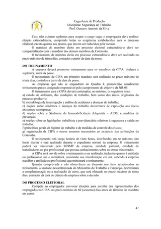 Engenharia de Produção
Disciplina: Segurança do Trabalho
Prof. Gustavo Antonio da Silva
Caso não existam suplentes para ocupar o cargo vago, o empregador deve realizar
eleição extraordinária, cumprindo todas as exigências estabelecidas para o processo
eleitoral, exceto quanto aos prazos, que devem ser reduzidos pela metade.
O mandato do membro eleito em processo eleitoral extraordinário deve ser
compatibilizado com o mandato dos demais membros da Comissão.
O treinamento de membro eleito em processo extraordinário deve ser realizado no
prazo máximo de trinta dias, contados a partir da data da posse.
DO TREINAMENTO
A empresa deverá promover treinamento para os membros da CIPA, titulares e
suplentes, antes da posse.
O treinamento de CIPA em primeiro mandato será realizado no prazo máximo de
trinta dias, contados a partir da data da posse.
As empresas que não se enquadrem no Quadro I, promoverão anualmente
treinamento para o designado responsável pelo cumprimento do objetivo da NR-05.
O treinamento para a CIPA deverá contemplar, no mínimo, os seguintes itens:
a) estudo do ambiente, das condições de trabalho, bem como dos riscos originados do
processo produtivo;
b) metodologia de investigação e análise de acidentes e doenças do trabalho;
c) noções sobre acidentes e doenças do trabalho decorrentes de exposição aos riscos
existentes na empresa;
d) noções sobre a Síndrome da Imunodeficiência Adquirida – AIDS, e medidas de
prevenção;
e) noções sobre as legislações trabalhista e previdenciária relativas à segurança e saúde no
trabalho;
f) princípios gerais de higiene do trabalho e de medidas de controle dos riscos;
g) organização da CIPA e outros assuntos necessários ao exercício das atribuições da
Comissão.
O treinamento terá carga horária de vinte horas, distribuídas em no máximo oito
horas diárias e será realizado durante o expediente normal da empresa. O treinamento
poderá ser ministrado pelo SESMT da empresa, entidade patronal, entidade de
trabalhadores ou por profissional que possua conhecimentos sobre os temas ministrados.
A CIPA será ouvida sobre o treinamento a ser realizado, inclusive quanto à entidade
ou profissional que o ministrará, constando sua manifestação em ata, cabendo à empresa
escolher a entidade ou profissional que ministrará o treinamento.
Quando comprovada a não observância ao disposto nos itens relacionados ao
treinamento, a unidade descentralizada do Ministério do Trabalho e Emprego, determinará
a complementação ou a realização de outro, que será efetuado no prazo máximo de trinta
dias, contados da data de ciência da empresa sobre a decisão.
DO PROCESSO ELEITORAL
Compete ao empregador convocar eleições para escolha dos representantes dos
empregados na CIPA, no prazo mínimo de 60 (sessenta) dias antes do término do mandato
em curso.

47

 