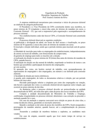 Engenharia de Produção
Disciplina: Segurança do Trabalho
Prof. Gustavo Antonio da Silva
A empresa estabelecerá mecanismos para comunicar o início do processo eleitoral
ao sindicato da categoria profissional.
O Presidente e o Vice Presidente da CIPA constituirão dentre seus membros, no
prazo mínimo de 55 (cinqüenta e cinco) dias antes do término do mandato em curso, a
Comissão Eleitoral – CE, que será a responsável pela organização e acompanhamento do
processo eleitoral.
Nos estabelecimentos onde não houver CIPA, a Comissão Eleitoral será constituída
pela empresa.
O processo eleitoral observará as seguintes condições:
a) publicação e divulgação de edital, em locais de fácil acesso e visualização, no prazo
mínimo de 45 (quarenta e cinco) dias antes do término do mandato em curso;
b) inscrição e eleição individual, sendo que o período mínimo para inscrição será de quinze
dias;
c) liberdade de inscrição para todos os empregados do estabelecimento, independentemente
de setores ou locais de trabalho, com fornecimento de comprovante;
d) garantia de emprego para todos os inscritos até a eleição;
e) realização da eleição no prazo mínimo de 30 (trinta) dias antes do término do mandato da
CIPA, quando houver;
f) realização de eleição em dia normal de trabalho, respeitando os horários de turnos e em
horário que possibilite a participação da maioria dos empregados.
g) voto secreto;
h) apuração dos votos, em horário normal de trabalho, com acompanhamento de
representante do empregador e dos empregados, em número a ser definido pela comissão
eleitoral;
i) faculdade de eleição por meios eletrônicos;
j) guarda, pelo empregador, de todos os documentos relativos à eleição, por um período
mínimo de cinco anos.
Havendo participação inferior a cinqüenta por cento dos empregados na votação,
não haverá a apuração dos votos e a comissão eleitoral deverá organizar outra votação, que
ocorrerá no prazo máximo de dez dias.
As denúncias sobre o processo eleitoral deverão ser protocolizadas na unidade
descentralizada do MTE, até trinta dias após a data da posse dos novos membros da CIPA.
Compete a unidade descentralizada do Ministério do Trabalho e Emprego,
confirmadas irregularidades no processo eleitoral, determinar a sua correção ou proceder a
anulação quando for o caso.
Em caso de anulação a empresa convocará nova eleição no prazo de cinco dias, a
contar da data de ciência, garantidas as inscrições anteriores.
Quando a anulação se der antes da posse dos membros da CIPA, ficará assegurada a
prorrogação do mandato anterior, quando houver, até a complementação do processo
eleitoral.
Assumirão a condição de membros titulares e suplentes, os candidatos mais
votados.
Em caso de empate, assumirá aquele que tiver maior tempo de serviço no
estabelecimento.

48

 
