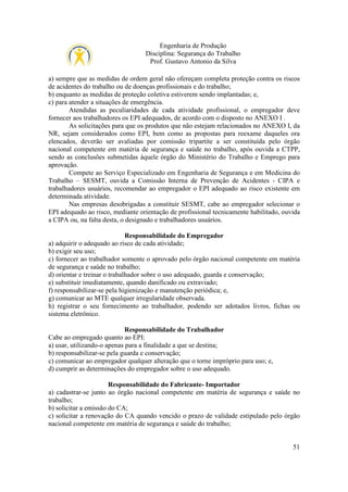 Engenharia de Produção
Disciplina: Segurança do Trabalho
Prof. Gustavo Antonio da Silva
a) sempre que as medidas de ordem geral não ofereçam completa proteção contra os riscos
de acidentes do trabalho ou de doenças profissionais e do trabalho;
b) enquanto as medidas de proteção coletiva estiverem sendo implantadas; e,
c) para atender a situações de emergência.
Atendidas as peculiaridades de cada atividade profissional, o empregador deve
fornecer aos trabalhadores os EPI adequados, de acordo com o disposto no ANEXO I .
As solicitações para que os produtos que não estejam relacionados no ANEXO I, da
NR, sejam considerados como EPI, bem como as propostas para reexame daqueles ora
elencados, deverão ser avaliadas por comissão tripartite a ser constituída pelo órgão
nacional competente em matéria de segurança e saúde no trabalho, após ouvida a CTPP,
sendo as conclusões submetidas àquele órgão do Ministério do Trabalho e Emprego para
aprovação.
Compete ao Serviço Especializado em Engenharia de Segurança e em Medicina do
Trabalho – SESMT, ouvida a Comissão Interna de Prevenção de Acidentes - CIPA e
trabalhadores usuários, recomendar ao empregador o EPI adequado ao risco existente em
determinada atividade.
Nas empresas desobrigadas a constituir SESMT, cabe ao empregador selecionar o
EPI adequado ao risco, mediante orientação de profissional tecnicamente habilitado, ouvida
a CIPA ou, na falta desta, o designado e trabalhadores usuários.
Responsabilidade do Empregador
a) adquirir o adequado ao risco de cada atividade;
b) exigir seu uso;
c) fornecer ao trabalhador somente o aprovado pelo órgão nacional competente em matéria
de segurança e saúde no trabalho;
d) orientar e treinar o trabalhador sobre o uso adequado, guarda e conservação;
e) substituir imediatamente, quando danificado ou extraviado;
f) responsabilizar-se pela higienização e manutenção periódica; e,
g) comunicar ao MTE qualquer irregularidade observada.
h) registrar o seu fornecimento ao trabalhador, podendo ser adotados livros, fichas ou
sistema eletrônico.
Responsabilidade do Trabalhador
Cabe ao empregado quanto ao EPI:
a) usar, utilizando-o apenas para a finalidade a que se destina;
b) responsabilizar-se pela guarda e conservação;
c) comunicar ao empregador qualquer alteração que o torne impróprio para uso; e,
d) cumprir as determinações do empregador sobre o uso adequado.
Responsabilidade do Fabricante- Importador
a) cadastrar-se junto ao órgão nacional competente em matéria de segurança e saúde no
trabalho;
b) solicitar a emissão do CA;
c) solicitar a renovação do CA quando vencido o prazo de validade estipulado pelo órgão
nacional competente em matéria de segurança e saúde do trabalho;

51

 